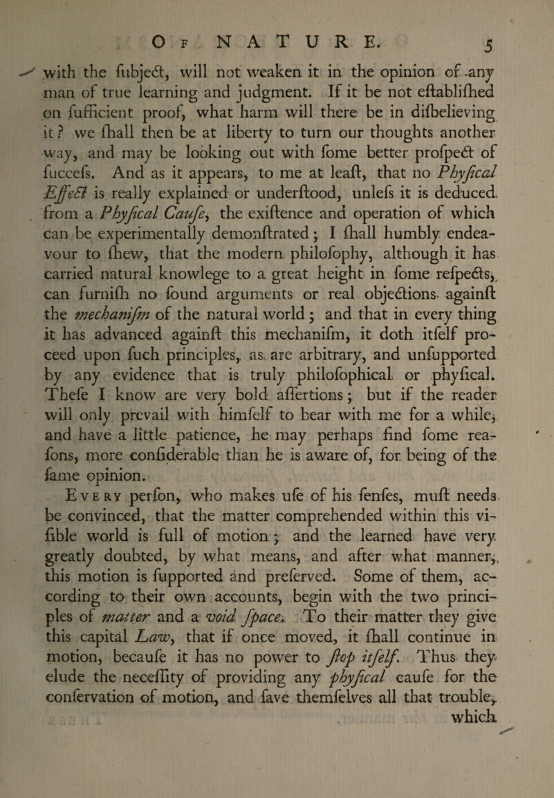 with the fubjedl, will not weaken it in the opinion of ^nj man of true learning and judgment. If it be not eftablifhed on fufficient proof, what harm will there be in difbelieving it ? we fhall then be at liberty to turn our thoughts another way, and may be looking out with fbme better profped: of fuccefs. And as it appears, to me at leaft, that no Phyfical EffeB is really explained or underftood, unlefs it is deduced from Phyjical Caufe^ the exiftencc and operation of which can be experimentally demonftrated \ I fhall humbly endea¬ vour to fhew, that the modern philofophy, although.it has carried natural knowlege to a great height in fome refpedlS), can furnifh no found arguments or real objedlions- againft the mechanijm of the natural world ; and that in every thing it has advanced againft this mechanifm, it doth itfelf pro¬ ceed upon fuch principles,, as. are arbitrary, and unfupported by any evidence that is truly philofophical. or phyfical. Thefe I know are very bold afiertions: but if the reader will only prevail with himfelf to bear with me for a while, and have a little patience, he may perhaps find fome rea- fons, more confiderable than he is aware of, for being of the fame opinion. Every perfon,. who makes ufe of his fenfes, muft needs- be convinced, that the matter comprehended within this vi- fible world is full of motion ; and the learned have very greatly doubted, by what means, and after what manner,, this motion is fupported and preferved. Some of them, ac¬ cording to their own accounts, begin with the two princi¬ ples of matter and a void, fpace* To their matter they give this capital Law^ that if once moved, it fhall continue in. motion, becaufe it has no power to Jlop itfelf. Thus they^ elude the neceffity of providing any phyfcal caufe for the confervation of motion, and fave themfelves all that trouble,. which.