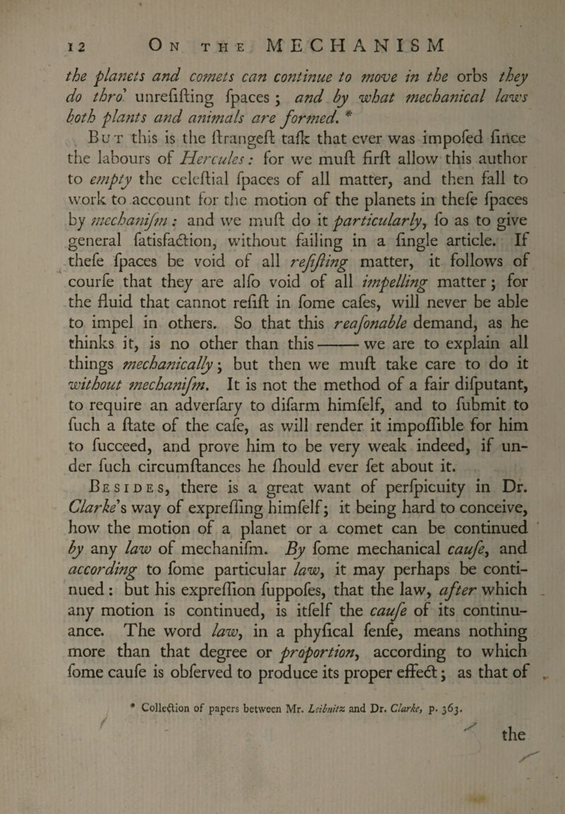 fhe pla?2£ts and comets can contmue to move in the orbs they do thro, unrefifting fpaces ; and by what mechaitical laws both plants and atiimals are formed, ^ But this is the rtrangeft tafk that ever was impofed fince the labours of Hercules: for we muft firft allow this author to empty the celcflial fpaces of all matter, and then fall to work to account for the motion of the planets in thefe fpaces by tnechatiifm: and we muft do it partictdarly^ fo as to give general fatisfadlion, without failing in a ftngle article. If thefe fpaces be void of all refifing matter, it follows of courfe that they are alfo void of all impelling matter; for ,the fluid that cannot refift in fome cafes, will never be able to impel in others. So that this reafionable demand, as he thinks it, is no other than this-we are to explain all things mechanically \ but then we muft take care to do it without mechanifim. It is not the method of a fair difputant, to require an adverfary to difarm himfelf, and to fubmit to fuch a ftate of the cafe, as will render it impolTible for him to fucceed, and prove him to be very weak indeed, if un¬ der fuch circumftances he fhould ever fet about it. Besides, there is a great want of perfpicuity in Dr. Clarkes way of exprefllng himfelf; it being hard to conceive, how the motion of a planet or a comet can be continued by any law of mechanifm. By fome mechanical caufie^ and according to fome particular law^ it may perhaps be conti¬ nued : but his expreflion fuppofes, that the law, after which . any motion is continued, is itfelf the caufe of its continu¬ ance. The word law^ in a phyfical fenfe, means nothing more than that degree or proportion^ according to which fome caufe is obferved to produce its proper efFecft; as that of ^ * Colleftion of papers between Mr. Lsibnitz and Dr. Clarke, p. 363.