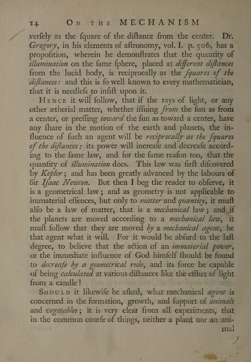 ^4 / yerfely as the fquare of the diftance from the center. Dr. Gregory^ in his elements of aftronomy, vol. I. p. 506, has a propolition, wherein he demonftrates that the quantity of illumination on the fame fphere, placed at different dijiances from the lucid body, is reciprocally as the fquares of the diflances: and this is fo well known to_ every mathematician, that it is needlefs to infifl: upon it. Hence it will follow, that if the rays of light, or any other getherial matter, whether iffuing from the fun as from a center, or preffing toward the fun as toward a center, have any fhare in the motion of the earth and planets, the in¬ fluence of fuch an agent will be reciprocally as the fquares of the diftances : its power will increafe and decreafe accord¬ ing to the fame law, and for the fame reafon too, that>^the quantity of illumination does. This law was firfl: difcovered by Kepler; and has been greatly advanced by the labours of Sir Ifaac Newton, But then I beg the reader to obferve, it is a geometrical law; and as geometry is not applicable to immaterial eflences, but only to matter and quantity^ it muft alfo be a law of matter, that is a mecha7^ical law; and if the planets are moved according to a mechanical laWj it muft follow that they are moved by a mechanical ageftt^ be that agent what it will. For it would be abfurd to the laft degree, to believe that the adion of an immaterial power^ or the immediate influence of God himfelf fhould be found to decreafe by a geo7netrical rtde^ and its force be capable of being calculated at various diftances like the efflux of light from a candle! Should it likewife be alked, what mechanical agent is concerned in the formation, growth, and fupport of animals and vegetables; it is very clear from all experiments, that in the common courfe of things, neither a plant nor an ani¬ mal