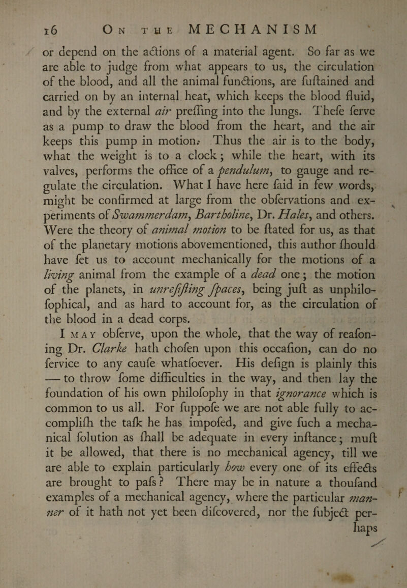 or depend on the adlions of a material agent. So far as we are able to judge from what appears to us, the circulation of the blood, and all the animal functions, are fuftained and carried on by an internal heat, which keeps the blood fluid, and by the external ah' prelTing into the lungs. Thefe ferve as a pump to draw the blood from the heart, and the air keeps this pump in motion.' Thus the air is to the body, what the weight is to a clock; while the heart, with its valves, performs the office of a pendulwn^ to gauge and re¬ gulate the circulation. What I have here faid in few words, might be confirmed at large from the obfervations and ex¬ periments of Swammerdam^ Bartholme^ Dr. HaleSy and others. Were the theory of animal ^notion to be ftated for us, as that of the planetary motions abovementioned, this author fhould have fet us to account mechanically for the motions of a living animal from the example of a dead one; the motion of the planets, in U7treftjiing fpaceSy being juft as unphilo- fophical, and as hard to account for, as the circulation of the blood in a dead corps. I MAY oblerve, upon the whole, that the way of reafon- ing Dr. Clarke hath chofen upon this occaflon, can do no fervice to any caufe whatfoever. His defign is plainly this — to throw fome difficulties in the way, and then lay the foundation of his own philofophy in that ignorance which is common to us all. For fuppofe we are not able fully to ac- complifh the talk he has impofed, and give fuch a mecha¬ nical folution as fhall be adequate in every inftance; muft it be allowed, that there is no mechanical agency, till w^e are able to explain particularly how every one of its effedls are brought to pafs ? There may be in nature a thoufand examples of a mechanical agency, where the particular ^nan- ner of it hath not yet been difeovered, nor the fubjedf per¬ haps