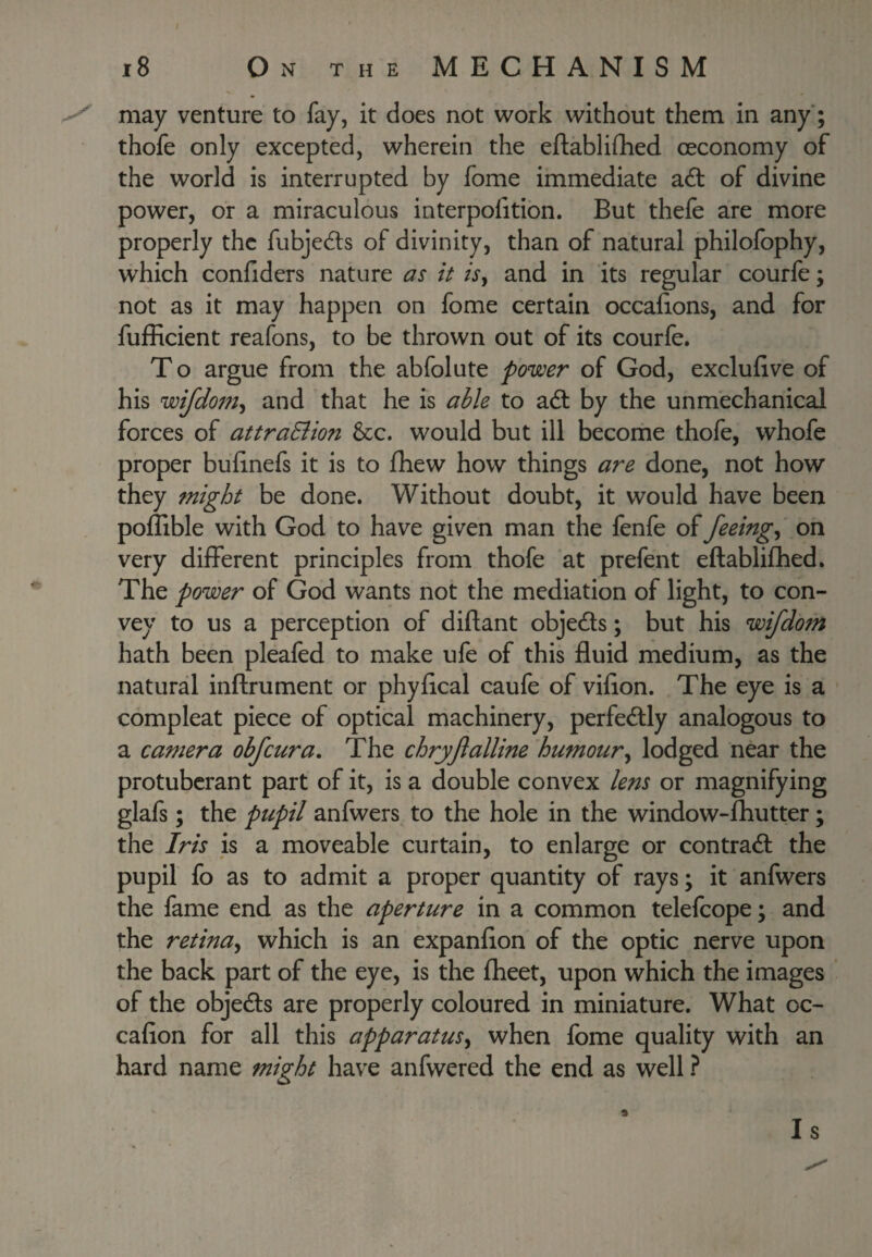 may venture to fay, it does not work without them in any'; thofe only excepted, wherein the eftablifhed oeconomy of the world is interrupted by fome immediate adt of divine power, or a miraculous interpolition. But thefe are more properly the fubjeds of divinity, than of natural philofophy, which confiders nature as it isy and in its regular courfe; not as it may happen on fome certain occafions, and for fufflcient reafons, to be thrown out of its courfe. T o argue from the abfolute power of God, exclufive of his wifdomy and that he is able to ad by the unmechanical forces of attraSiion See. would but ill become thofe, whofe proper bulinefs it is to fhew how things are done, not how they might be done. Without doubt, it would have been pollible with God to have given man the fenfe of feeingy on very different principles from thofe at prefent eftablifhed. The power of God wants not the mediation of light, to con¬ vey to us a perception of diftant objeds; but his wifdom hath been pleafed to make ufe of this fluid medium, as the natural inftrument or phyfleal caufe of vifion. The eye is a compleat piece of optical machinery, perfedly analogous to a camera obfeura. The chryflalline humoury lodged near the protuberant part of it, is a double convex lens or magnifying glafs; the pupil anfwers to the hole in the window-fliutter; the Iris is a moveable curtain, to enlarge or contrad the pupil fo as to admit a proper quantity of rays; it anfwers the fame end as the aperture in a common telefcope; and the retinay which is an expanflon of the optic nerve upon the back part of the eye, is the fheet, upon which the images ‘ of the objeds are properly coloured in miniature. What oc- cafion for all this apparatusy when fome quality with an hard name might have anfwered the end as well ? Is