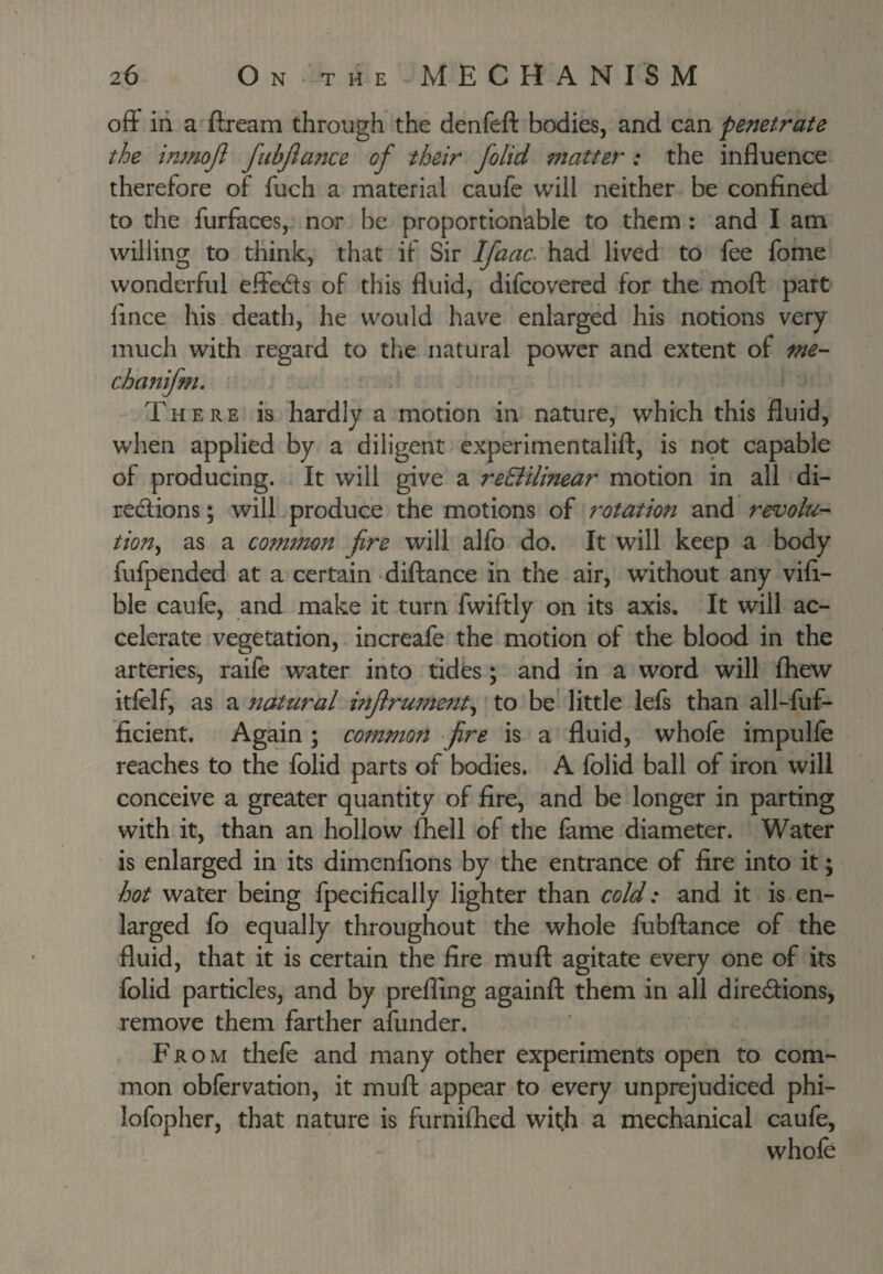 off in a -ftream through the denfeft bodies, and can penetrate the inmojl fitbjlance of their folid matter: the influence therefore of fuch a material caufe will neither be confined to the furfaces, nor be proportionable to them ; and I am willing to think, that if Sir Ifaac. had lived to fee fome wonderful effeds of this fluid, difcovered for the moft part fince his death, he would have enlarged his notions very much with regard to the natural power and extent of me- chanifm. There is hardly a motion in nature, which this fluid, when applied by a diligent experimentalift, is npt capable of producing. It will give a reEiilinear motion in all di- redlions; will produce the motions of rotation and revolu¬ tion^ as a common fire will alfo do. It will keep a body fufpended at a certain diftance in the air, without any vifi- ble caufe, and make it turn fwiftly on its axis. It will ac¬ celerate vegetation, increafe the motion of the blood in the arteries, raife water into tides; and in a word will fhew itfelf, as a natural mfirument^ to be' little lefs than all-fuf- ficient. Again; co^nmon fire is a fluid, whofe impulfe reaches to the folid parts of bodies. A folid ball of iron will conceive a greater quantity of fire, and be longer in parting with it, than an hollow fhell of the fame diameter. Water is enlarged in its dimenflons by the entrance of fire into it; hot water being fpecifically lighter than cold: and it is en¬ larged fo equally throughout the whole fubftance of the fluid, that it is certain the fire muft agitate every one of its folid particles, and by prefling againft them in all diredions, remove them farther afunder. From thefe and many other experiments open to com¬ mon obfervation, it mufl: appear to every unprejudiced phi- lofopher, that nature is furnifhed wit;h a mechanical caufe, whofe