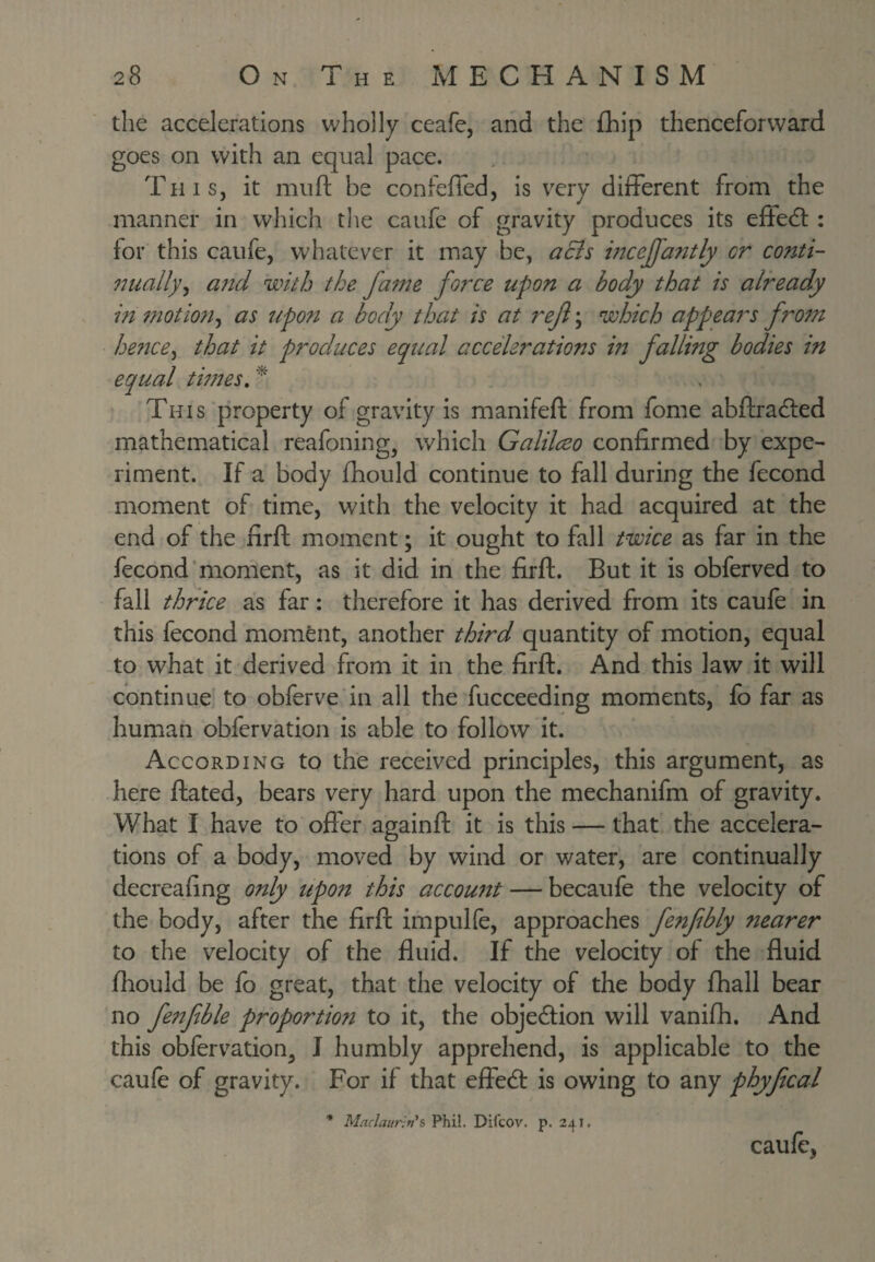 the accelerations wholly ceafe, and the £hip thenceforward goes on with an equal pace. This, it mufi; be confeffed, is very different from the manner in which tlie caufe of gravity produces its effedl: for this caufe, whatever it may be, acis incejj'antly cr conti- 97uallyy a?id with the fame force upon a body that is already in motion^ as upon a body that is at ref; which appears from he?ice^ that it produces equal accelerations in falling bodies in equal twtes, ^ This property of gravity is manifefk from fome abftradled mathematical reafoning, which Galilceo confirmed by expe¬ riment. If a body fhould continue to fall during the fecond moment of time, with the velocity it had acquired at the end of the firft moment; it ought to fall twice as far in the fecond‘moment, as it did in the firft. But it is obferved to fall thrice as far; therefore it has derived from its caufe in this fecond moment, another third quantity of motion, equal to what it derived from it in the firft. And this law it will continue' to obferve in all the fucceeding moments, fo far as human obfervation is able to follow it. According to the received principles, this argument, as here ftated, bears very hard upon the mechanifm of gravity. What I have to offer againft it is this — that’ the accelera¬ tions of a body, moved by wind or water, are continually decreafing only upon this accoutU — becaufe the velocity of the body, after the firft impulfe, approaches fenfbly nearer to the velocity of the fluid. If the velocity of the fluid fhould be fb great, that the velocity of the body fhall bear no fenfble proportion to it, the objedlion will vanifh. And this obferv^ation^ J humbly apprehend, is applicable to the caufe of gravity. For if that effedl is owing to any phyfcal * Mnclaur-nh Phil. Difcov. p. 241. caulc,