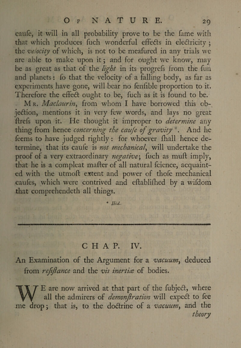 caiifc, it will in all probability prove to be the fame with that which produces fuch wonderful effedts in eledricity ; the velocity of which, is not to be meafured in any trials we are able to make upon it; and for ought W’e know, may be as great as that of the light in its progrefs from the fun and planets: fo that the velocity of a falling body, as far as experiments, have gone, will bear no lenlible proportion to it. Therefore the efled ought to be, fuch as it is found to be. - Mr. Maclaurm^ from whom I have borrowed this ob-^ jedion, mentions it in very few words, and lays no great ftrefs upon it. He thought it improper to determine any thing from hence concernmg the cauje of gravity And he feems to have judged rightly: for whoever {ball hence de¬ termine, that its caufe is not mechanical^ will undertake the proof of a very extraordinary ?iegative\ fuch as muft imply, that he is a com pleat mafter of all natural fcience, acquaint¬ ed with the utmofl: extent and power of thofe mechanical caufes, w’hich were contrived and eftablilbed by a wifdom that comprehendeth all things. ' ' * Ibid.. CHAP. IV. An Examination of the Argument for a vacuum.^ deduced from ref fiance and the vis inertice of bodies. WE are now arrived at that part of the fubjed, where all the admirers of demonfirapon will exped to fee me drop; that is, to the dodrine of a vacuum^ arid the theory