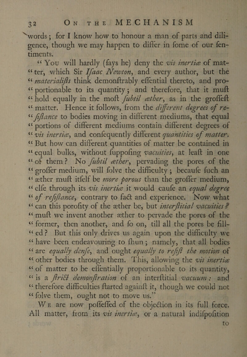 ^words; for I know how to honour a man of parts and dili¬ gence, though we may happen to differ in fome of our fen- timents. “You will hardly (fays he) deny the vis inertice of mat- “ ter, which Sir Ifaac Newton^ and every author, but the “ materialijls think demonftrably elfential thereto, and pro- “ portionable to its quantity; and therefore, that it muft “ hold equally in the moft fubtil cether^ as in the groffeft “ matter. Hence it follows, from the differe7it degree's of re- “ fjla72ce to bodies moving in different mediums, that equal “ portions of different mediums contain different degrees of “ vis inerticB^ and confequently different quantities of 77tatter. “ But how can different quantities of matter he contained in “ equal bulks, without fuppofing vacuities, at leaft in one “ of them ? No fubtil cether, pervading the pores of the “ groffer medium, will folve the difficulty ; becaufe fuch an “ aether muft itfelf be 7nore porous than the groffer medium, “ elfe through its vis inertice it would caufe an equal degree “ of reftfance, contrary to fad: and experience. Now what “ can this porofity of the aether be, but interfitial vacuities f “ muft we invent another aether to pervade the pores of the “ former, then another, and fo on, till all the pores be fill- “ ed ? But this only drives us again upon the difficulty we “ have been endeavouring to fhun ; namely, that all bodies “ are equally denfe, and ought equally to refef the 7notion of “.other bodies through them. This, allowing the vis merties “ of matter to be effentially proportionable to its quantity, “ is a friSi deTnonf ration of an interftitial vacuu7n: and “ therefore difficulties ftarted againft it, though we could not “ folve them, ought not to move us.” V/ E are now poffeffed of the objedion in its full force. All matter, from its vis inertice, or a natural indifpofition to