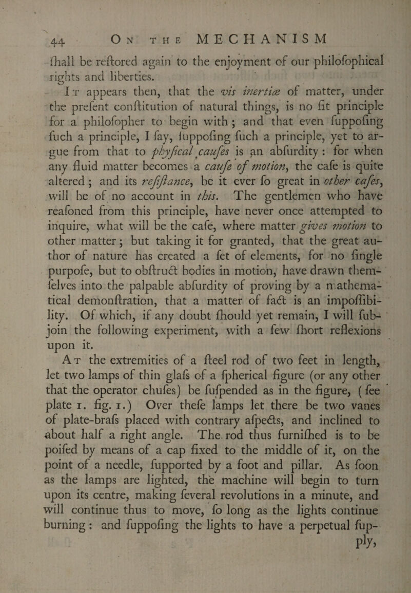 fliali be reftored again to the enjoyment of our philofophical rights and liberties. IT appears then, that the vis inertice of matter, under th€ prefent conftitution of natural things, is no fit principle for a philofopher to begin with ; and that even fuppofing fuch a principle, I fay, luppofing fuch a principle, yet to ar¬ gue from that to phyfical caufes is an abfurdity : tor when any fluid matter becomes a caufe of 7nottony the cafe is quite altered ; and its refjlattcey be it ever fo great in other cafesy will be of no account in this. The gentlemen who have reafoned from this principle, have never once attempted to inquire, what will be the cafe, where matter gives motion to other matter; but taking it for granted, that the great au¬ thor of nature has created a fet of elements, for no Angle purpofe, but to obftrucl bodies in motion, have drawn them- felves into the palpable abfurdity of proving by a mathema¬ tical demonftration, that a matter of fadl is an impoflibi- lity. Of which, if any doubt fhould yet remain, I will fub- join the following experiment, with a few fhort reflexions upon it. A T the extremities of a fteel rod of two feet in length, let two lamps of thin glafs of a fpherical figure (or any other that the operator chufes) be fufpended as in the figure, (fee plate I. fig. I.) Over thefe lamps let there be two vanes of plate-brafs placed with contrary afpedls, and inclined to about half a right angle. The. rod thus furnifhed is to be poifed by means of a cap fixed to the middle of it, on the point of a needle, fupported by a foot and pillar. As foon as the lamps are lighted, the machine will begin to turn upon its centre, making feveral revolutions in a minute, and will continue thus to move, fo long as the lights continue burning; and fuppofing the lights to have a perpetual fup-