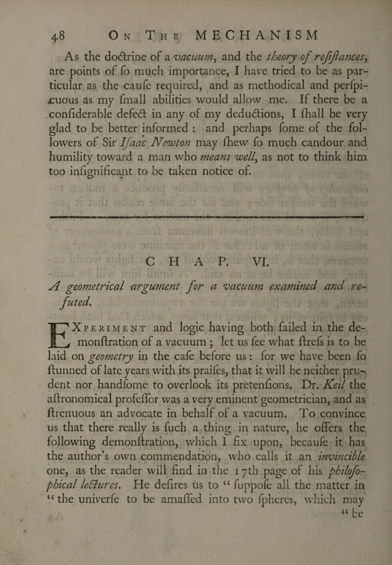j.S As the dodlrine of a vacuu?n^ and the theory of reffances^ are points of fo much importance, I have tried to be as par¬ ticular as the caufe required, and as methodical and perfpi- .cuous as my fmall abilities would allow me. If there be a .conhderable defed: in any of my deductions, I fhall be very glad to be better informed : and perhaps fome of the fol¬ lowers of Sir Ifaac Newton may fhew fo much candour and humility toward a man who means well^ as not to think him too infignificant to be taken notice of. _ C H A . P. VI. A geometrical argument for a vacuum examined and re-^ Experiment and logic having both'failed in the de- monftration of a vacuum ; let us fee what ftrefs is to be laid on geometry in the cafe before us: for we have been fo ftunned of late years with its praifes, that it will be neither pru-. - dent nor handfome to overlook its pretenfions. Dr. Keil the aftronomical profefibr was a very eminent geometrician, and as ftrenuous an advocate in behalf of a vacuum. To convince us that there really is fuch a.thing in nature, he offers the. following demonftration, which 1 fix upon, becaufe-it has the author’s own commendation, who calls it an invmcible one, as the reader will find in the 17 th page of his philofo- phical leBures, He defires us to fuppofe all the matter in the univerfe to be amaffed into two fpheres, which may ‘‘be