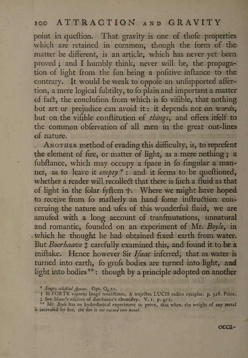point in queftion. That gravity is one of thofe properties which are retained in common, though the form of the- matter be different, is an article, which has never yet been piwed ; and I humbly think, never will be, the propaga¬ tion of light from the fun being a pofitive inflance to the contrary. It would be weak to oppofe an unfupported afler- tion, a mere logical fubtilty, to fo plain and important a matter of fact, the conclufion from which is fo vifible, that nothing but art or prejudice can avoid it: it depends not on wordsy but on the vifjble conftitution of thingsy and offers itfelf to the common obfervation of all men in the great out-lines of nature. Another method of evading this difficulty, is, to reprefent the element of fire, or matter of light, as a mere nothing ; a fubftance, which may occupy a fpace in fo fingular a man^ ner, as to leave it empty ^ : and it feems to be queftioned, whether a reader will recoiled: that there is fuch a fluid as that of light in the folar fyftem T. Where we might have hoped to receive from fo mafterly an hand fome inftrudion con¬ cerning the nature and ufes of this wonderful fluid, we are amufed with a long account of tranfmutations, unnatural and romantic, founded on an experiment of Mr. BoyJey in which he thought he had obtained fixed earth from water. But Boerhaave J carefully examined this,, and found it to be a miftake. Hence however Sir Ifaac inferred, that as water is turned into earth, fo grofs bodies are turned into light, and light into bodies : though by a principle adopted on another * Empty celejiial /paces. Opt. 0^21. •|- Si FORTE vapores longe tenuiffimos, & trajeftos LUCIS radios excipias. p. 328. Princ. I See Shanv's edition of Boerhaave’s chemiftry. V. i. p. 471. ** Mr. Boyle has an hydroftatical experiment to prove, that when the weight of any metal is increafed by fire, the fire is not turned into tnetal. occa-