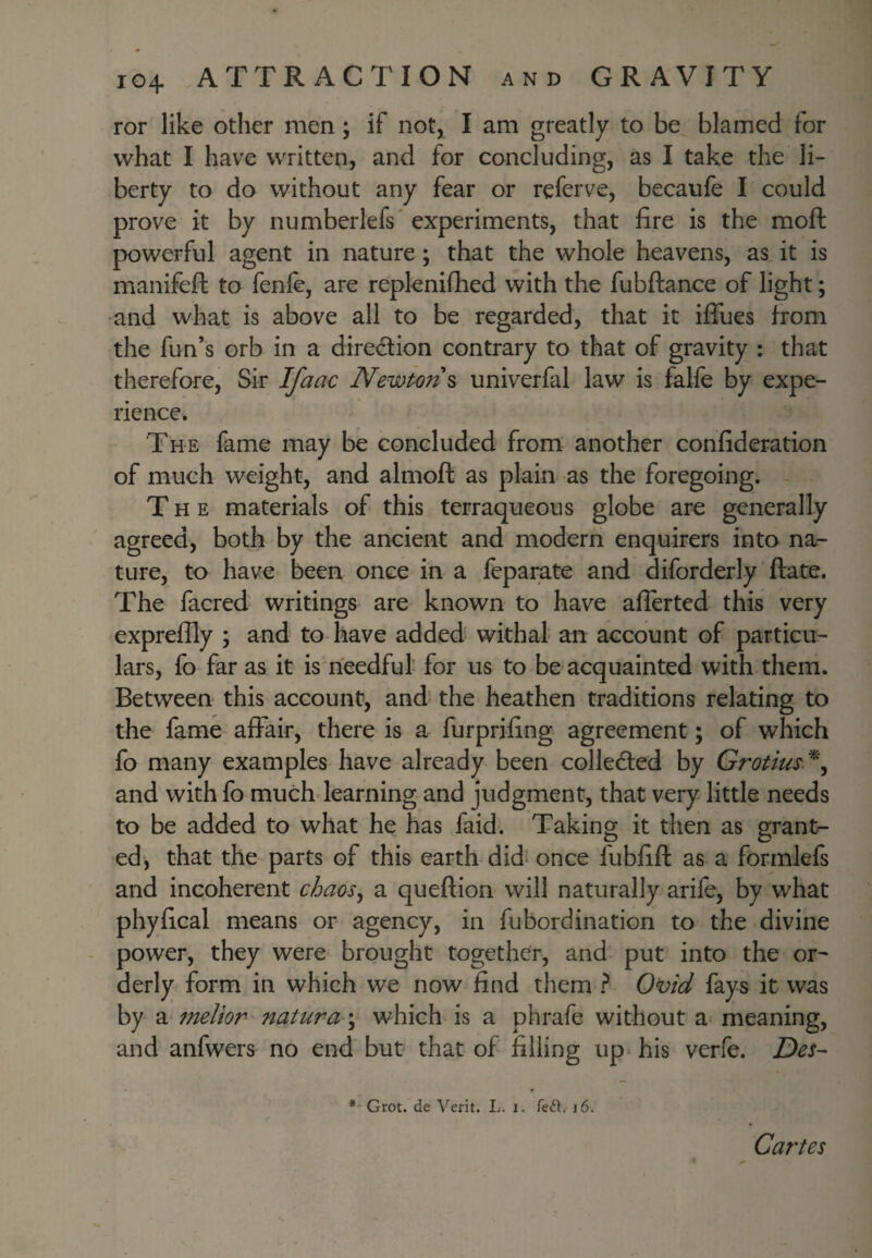 ror like other men; if not, I am greatly to be blamed for what I have written, and for concluding, as I take the li¬ berty to do without any fear or referve, becaufe I could prove it by numberlefs' experiments, that fire is the moft powerful agent in nature; that the whole heavens, as. it is manifeft to fenfe, are replenifhed with the fubftance of light; and what is above all to be regarded, that it iflfues from the fun’s orb in a diredion contrary to that of gravity : that therefore. Sir Ifaac Newtons univerfal law is falfe by expe¬ rience. The fame may be concluded from another confideration of much weight, and almoft as plain as the foregoing. The materials of this terraqueous globe are generally agreed, both by the ancient and modern enquirers into na¬ ture, to have been once in a feparate and diforderly ftate. The facred writings are known to have aflerted this very expreflly ; and to have added^ withal an account of particu¬ lars, fo far as it is needful’ for us to be acquainted with them. Between this account, and the heathen traditions relating to the fame affair, there is a furprifing agreement; of which fo many examples have already been collected by Grotius.^^ and with fo much-learning and judgment, that very little needs to be added to what he has faid. Taking it then as grant- ed, that the parts of this earth didf once fubfift as a formlefs and incoherent chaos^ a queftion will naturally arife, by what phyfical means or agency, in fubordination to the divine power, they were brought together, and put into the or^ derly form in which we now find them ? Ovid fays it was by a melior natura\ which is a phrafe without a meaning, and anfwers no end but that of filling up his verfe. Des- * Grot, de Verit. L. i. Teft. i6. Cartes