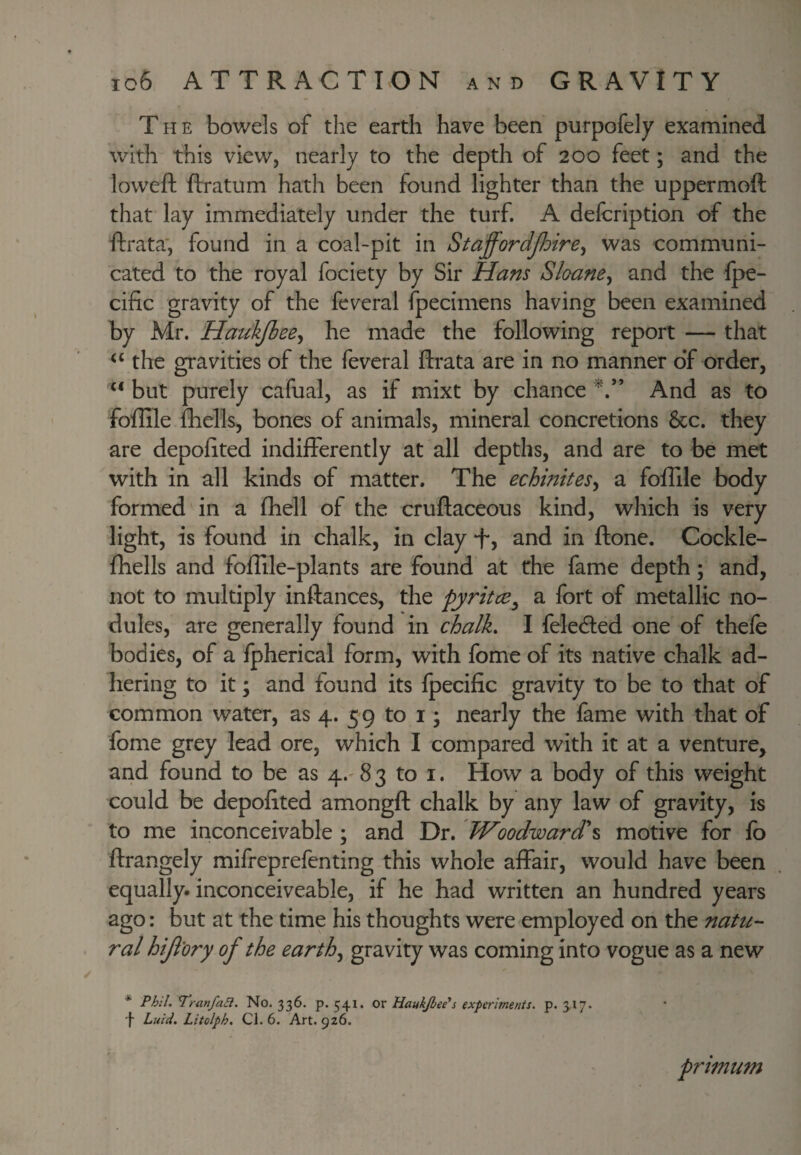 The bowels of the earth have been purpofely examined with this view, nearly to the depth of 200 feet; and the loweft ftratum hath been found lighter than the uppermoft that lay immediately under the turf. A defcription of the ftrata', found in a coal-pit in Staffordjhire^ was communi¬ cated to the royal fociety by Sir Hans Sloane^ and the Ipe- cific gravity of the fcveral fpecimens having been examined by Mr. Haukjbee^ he made the following report — that the gravities of the feveral ftrata are in no manner o‘f order, but purely cafual, as if mixt by chance And as to foftile fhells, bones of animals, mineral concretions 8cc. they are depoftted indifferently at all depths, and are to be met with in all kinds of matter. The echinites^ a foftile body formed in a ftiell of the cruftaceous kind, which is very light, is found in chalk, in clay “f, and in ftone. Cockle- fliells and foftile-plants are found at the fame depth; and, not to multiply inftances, the pyritce^ a fort of metallic no¬ dules, are generally found in chalh I felecfted one of thefe bodies, of a fpherical form, with fome of its native chalk ad¬ hering to it; and found its fpecific gravity to be to that of common water, as 4. 59 to i; nearly the fame with that of fome grey lead ore, which I compared with it at a venture^ and found to be as 4.'8 3 to i. How a body of this weight could be depoftted amongft chalk by any law of gravity, is to me inconceivable ; and Dr. TVoodward\ motive for fb ftrangely mifreprefenting this whole affair, would have been equally, inconceiveable, if he had written an hundred years ago: but at the time his thoughts were employed on the natu¬ ral hijlory of the earthy gravity was coming into vogue as a new * Phil.Tranfaa. No. 336. p. 541. OX Haukjbee*s experiments, p. 3,17. f Liiid. Litolph. Cl. 6. Art. 926. primum