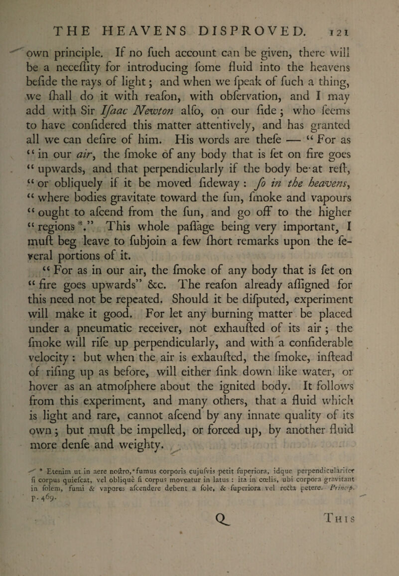 own principle. If no fuch account can be given, there will be a neceflity for introducing fome fluid into the heavens beflde the rays of light; and when we fpeak of fuch a thing, we fhall do it with reafon, with obfervation, and I may add with Sir Ifaac Newton alfo, on our flde ; who feems to have confidered this matter attentively, and has granted all we can deflre of him. His words are thefe — “For as ‘ ‘ in our air^ the fmoke of any body that is fet on fire goes “upwards, and that perpendicularly if the body be*at reft, “ or obliquely if it be moved fideway : fo m the heavens^ “ where bodies gravitate toward the fun, fmoke and vapours “ought to afcend from the fun,.and go off to the higher “ regions This whole pafi'age being very important^ I muft beg leave to fubjoin a few fhort remarks upon the fe- veral portions of it. “ For as in our air, the fmoke of any body that is fet on “ fire goes upwards” &c. The reafon already afligned for this need not be repeated. Should it be difputed, experiment will make it good. For let any burning matter be placed under a pneumatic receiver, not exhaufted of its air ; the fmoke will rife up perpendicularly, and with a confiderable velocity ; but when the, air is exhaufted, the fmoke, inftead of rifing up as before, will either fink down like water, or hover as an atmofphere about the ignited body. It follows from this experiment, and many others, that a fluid which is light and rare, cannot afcend by any innate quality of its own; but muft be impelled, or forced up, by another fluid more denfe and weighty. ^ * Etenim ut in acre noftro,*fumus corporis cujufvis petit fuperiora, idque perpendicularitcr fi corpus quiefcat, vel oblique fx corpus moveatur in latus : ita in ccelis, ubi corpora gravitant in foleni, fumi & vapores afeendere debent a foie, & fuperiora vel reiila petere. Princ'p. p.469.