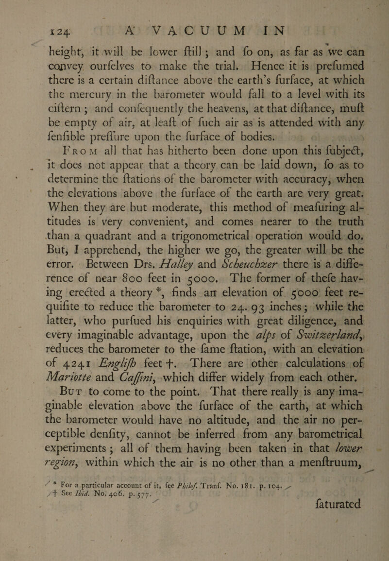 height, it will be lower ftill ; and fo on, as far as we can convey ourfelves to make the trial. Hence it is prefiimed there is a certain diftance above the earth’s furface, at which the mercury in the barometer would fall to a level with its cirtern ; and confequently the heavens, at that diftance, muft be empty of air, at lead of fuch air as is attended with any fenfible prefllire upon the furface of bodies. From all that has hitherto been done upon this fubjedt, it does not appear that a theory can be laid down, fo as to determine the ftations of the barometer with accuracy, when the elevations above the furface of the earth are very great. When they are but moderate, this method of meafuring al¬ titudes is very convenient, and comes nearer to the truth .than a quadrant and a trigonometrical operation would do. But, I apprehend, the higher we go, the greater will be the error. Between Drs. Halley and Scheuchzer there is a diffe¬ rence of near 800 feet in 5000. The former of thefe hav¬ ing eredfed a theory % finds art elevation of 5000 feet re- quifite to reduce the bai'ometer to 24. 93 inches; while the latter, who purfued his enquiries with great diligence, and every imaginable advantage, upon the alps of Switzerlandy reduces the barometer to the fame ftation, with an elevation of 4241 Englijh feet-f. There are other calculations of Mariotte and Cajftni^ which differ widely from each other. But to come to the point. That there really is any ima¬ ginable elevation above the furface of the earth, at which the barometer would have no altitude, and the air no per¬ ceptible denfity, cannot be inferred from any barometrical experiments; all of them having been taken in that lower regmty within which the air is no other than a menftruum, * For a particular account of it, fee Philof. Tranf. No. i8i. p. 104. /•f Bte Ihid. No, 406, p-577- faturated