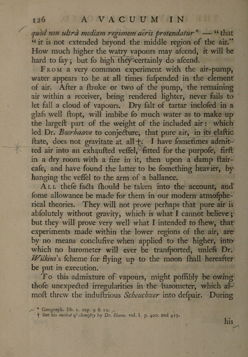 quM non ultra mediant regtonetn aeris protendatur that “ it is not extended beyond the middle region of the air.** How much higher the watry vapours may afcend, it will be hard to fay; but fo high th^-certainly do afcend. From a very common experiment with the air-pump, water appears to be at all times fufpended in the element of air. After a ftroke or two of the pump, the remaining air within a receiver, being rendered lighter, never fails to let fall a cloud of vapours. Dry fait of tartar inclofed in a glafs well ftopt, will imbibe fo much water as to make up the largeft part of the weight of the included air: which led Dr. Boerhaave to conje(flure, that pure air, in its elaffic ftate, does not gravitate at all •f*. J have fometimes admit¬ ted air into an exh^ufted veffel, 'fitted for the purpofe, firft in a dry room with a fire in it, then upon a damp ftair- cafe, and have found the latter to be fomething heavier, by hanging the vefiel to the arm of a ballance. All thefe fadls fhould be taken into the account, and^ fome allowance be made for them in our modern atmolphe- rical theories. They will not prove perhaps that pure air is abfolutely without gravity, which is what I cannot believe; but they will prove very well what I intended to fhew, that experiments made within the lower regions of the air, are by no means conclufive when applied to the higher, inta which no barometer will ever be transported, unlels Dr. WilUns\ fcheme for be put in execution. T o this admixture of vapours, might pofiibly be owing thofe unexpected irregularities in the barometer, which al- moft threw the induftrious Scheuchzer into defpair. During flying up to the moon fhall hereafter /s. * Geograph, lib, i. cap. g & 10.^ f See his method of chemijlry by Dr. Shamu. vol. I. p. 400. and 419.