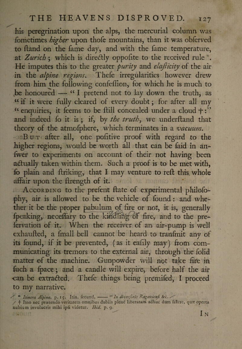 his peregrination upon the alps, the mercurial column was fometimes higher upon thofe mountains, than it was obferved to ftand on the fame day, and with the fame temperature, at Zurich ; which is diredlly oppohte to the received rule He imputes this to the greater pw^ity and elajiicity of the air in the alpine regions, Thefe irregularities however drew from him the following confeflion, for which he is much to ,be honoured — “I pretend not to lay down the truth, as if it w^ere fully cleared of every doubt; for after all my “ enquiries, it feems to be ftill concealed under a cloud -f and indeed fo it is; if, by the truthy we underftand that theory of the atmofphere, which terminates in a vacuum, :B u T after all, one politive proof with regard to the higher regions, would be worth all that can be faid in an-- fwcr to experiments on account of their not having been ailually taken within them. Such a proof k to be met with, fo plain and ftriking, that I may venture to reft this, whole affair upon the ftrength of it. . According to the prefent ftate of experimental philofo- phy, air is allowed to be the vehicle of found: and whe¬ ther it be the proper pabiifom of fire or not, it is, generally fpeaking,. necefiary to the of fire, and to the pre- fervation of it. When the receiver of an air-pump is well exhaufted, a fmall bell cannot be heard to tranfmit any of its found,- if it be prevented, (as it eafily may) from com¬ municating., its tremors to the external air, through the folid matter of the machine. Gunpowder .will not take fire in fuch a ipace; and a candle will expire, before half the air can be extradled. Thefe things being premifed, I proceed to my narrative. * Itinera Alpina. p. 15. Itin. fecund. - diverforio Ragazienji Sec. /- -f- Imo nec prsetendo veritatem omnibus dubiis plene liberatam adhuc dum fiflere, qusc operta nubium involucris mihi ipfi videtur. 3id. p. 9. In