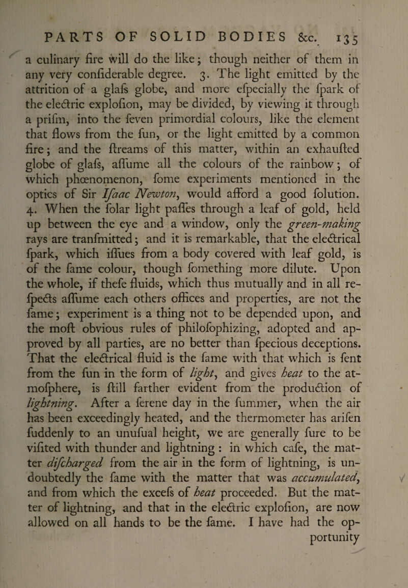 a culinary fire will do the like; though neither of them in any very confiderable degree. 3. The light emitted by the attrition of a glals globe, and more efpecially the fpark of the electric explofion, may be divided, by viewing it through a prifm, into the feven primordial colours, like the element that flows from the fun, or the light emitted by a common fire; and the ftreams of this matter, within an exhaufted globe of glafs, afilime all the colours of the rainbow; of which phoenomenon, fome experiments mentioned in the optics of Sir Ifaac Newto7t^ would afford a good folution. 4. When the folar light paffes through a leaf of gold, held up between the eye and a window, only the green-making rays are tranfmitted; and it is remarkable, that the ele&ical fpark, which iffues from a body covered with leaf gold, is of the fame colour, though fomething more dilute. Upon the whole, if thefe fluids, which thus mutually and in all re- Ipeds affume each others offices and properties, are not the fame; experiment is a thing not to be depended upon, and the mofl obvious rules of philofophizing, adopted and ap¬ proved by all parties, are no better than fpecious deceptions. That the eledrical fluid is the fame with that which is fent from the fun in the form of Ught^ and gives heat to the at- mofphere, is ftill farther evident from the production of lightning. After a ferene day in the fummer, when the air has been exceedingly heated, and the thermometer has arifen fuddenly to an unufual height, we are generally fure to be vifited with thunder and lightning : in which cafe, the mat¬ ter difcharged from the air in the form of lightning, is un¬ doubtedly the fame with the matter that was accumulated^ and from which the excefs of heat proceeded. But the mat¬ ter of lightning, and that in the eledric explofion, are now allowed on all hands to be the fame. I have had the op¬ portunity