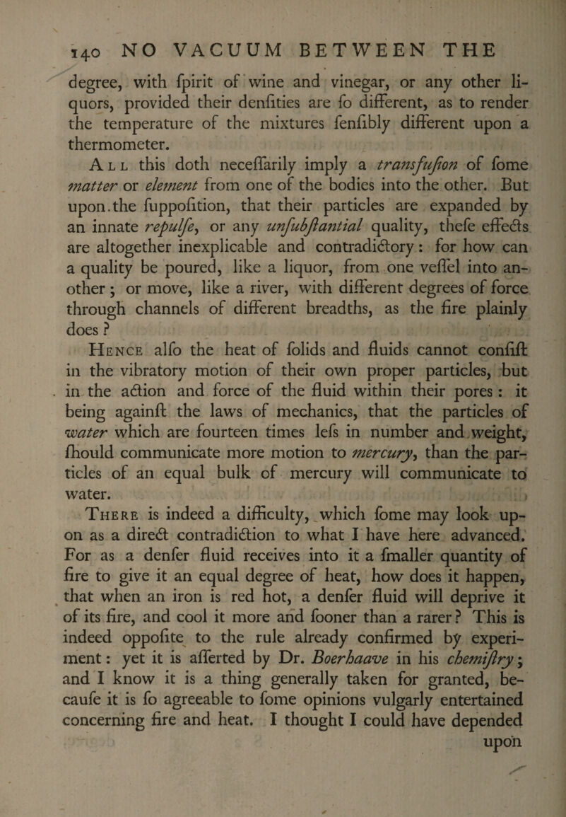 degree, with fpirit of'wine and vinegar, or any other li¬ quors, provided their denhties are fo different, as to render the temperature of the mixtures fenlibly different upon a thermometer. All this doth neceffarily imply a transfujion of fome matter or element from one of the bodies into the other. But upon.the fuppofition, that their particles are expanded by an innate repulfe^ or any unfubjlantial quality, thefe effects are altogether inexplicable and contradidtory: for how can a quality be poured, like a liquor, from .one veffel into an¬ other ; or move, like a river, with different degrees of force through channels of different breadths, as the fire plainly does ? H ENCE alfo the heat of fblids and fluids cannot confift in the vibratory motion of their own proper particles, but in the adion and force of the fluid within their pores: it being againft the laws of mechanics, that the particles of water which are fourteen times lefs in number and >weight, fhould communicate more motion to mercurythan the par¬ ticles of an equal bulk of mercury will communicate to water. There is indeed a difficulty,,which fome may look up¬ on as a dired contradidion to what I have here advanced. For as a denfer fluid receives into it a fmaller quantity of fire to give it an equal degree of heat, how does it happen, that when an iron is red hot, a denfer fluid will deprive it of its fire, and cool it more and fooner than a rarer? This is indeed oppofite to the rule already confirmed by experi¬ ment : yet it is afferted by Dr. Boerhaave in his chemijlry\ and I know it is a thing generally taken for granted, be- caufe it is fo agreeable to fome opinions vulgarly entertained concerning fire and heat. I thought I could have depended upon