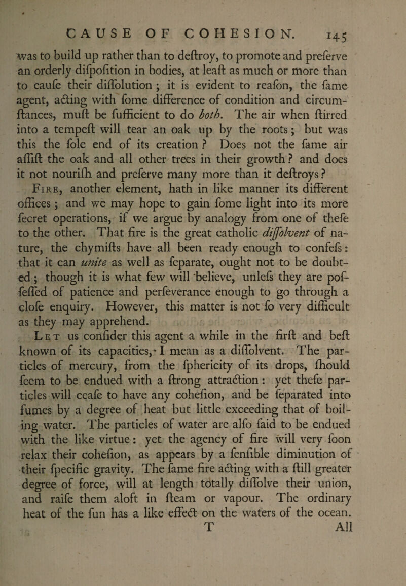I4S Avas to build up rather than to deftroy, to promote and preferve an orderly difpofition in bodies, at leaft as much or more than to caufe their diffolution ; it is evident to reafbn, the fame agent, adling with fome difference of condition and circum-' ftances, muft be fufEcient to do both. The air when ftirred into a tempeft will tear an oak up by the roots; but was this the foie end of its creation ? Does not the fame air affift the oak and all other trees in their growth ? and does it not nourifli and preferve many more than it deftroys ? Fire, another element, hath in like manner its different offices; and we may hope to gain fome light into its more fecret operations, if we argue by analogy from one of thefe to the other. That fire is the great catholic dijfolvent of na¬ ture, the chymifts have all been ready enough to confefs: that it can u?2ite as well as feparate, ought not to be doubt¬ ed ; though it is what few will believe, unlefs they are pof- feffed of patience and perfeverance enough to go through a clofe enquiry. However, this matter is not fo very difficult as they may apprehend. Let us confider this agent a while in the firft and beft known of its capacities,*! mean as a diffolvent. The par¬ ticles of mercury, from the fphericity of its drops, fhould feem to be endued with a ftrong attradlion: yet thefe par¬ ticles will ceafe to have any cohefion, and be feparated into fumes by a degree of heat but little exceeding that of boil¬ ing water. The particles of water are alfo faid to be endued with the like virtue: yet the agency of fire will very foon relax their cohefion, as appears by a fenlible diminution of * their fpecific gravity. The fame fire ading with a ftill greater degree of force, will at length totally diffolve their union, and raife them aloft in fteam or vapour. The ordinary heat of the fun has a like effed on the waters of the ocean. T All