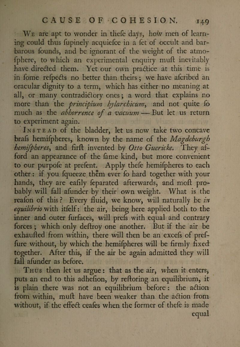 WE are apt to wonder in thefc days, how men of learn¬ ing could thus fupinely acquiefce in a fet of occult and bar¬ barous founds, and be ignorant of the weight of the atmo- fphere, to which an experimental enquiry muft inevitably have direded them. Yet our own pradlice at this time is in fome refped:s no better than theirs; we have afcribed an oracular dignity to a term, which has either no meaning at all, or many contradidory ones; a word that explains no more than the principium hjlarchicum^ and not quite fo much as the abhorrence of a vacuum — ,But let us return to experiment again. Instead of the bladder, let us now take two concave brafs hemifpheres, known by the name of the Magdeburgh hemifpheres^ and firft invented by Otto Guericke, They af¬ ford an appearance of the fame kind, but more convenient to our purpofe at prefent. Apply thefe hemifpheres to each other: if you fqueeze them ever fo hard together with your hands, they are eafily feparated afterwards, and moft pro-^ bably will fall afunder by their own weight. What is the reafon of this ? Every fluid, we know, will naturally be in equilibrio with itfelf: the air, being here applied both to the inner and outer furface's, will prefs with equal and contrary- forces ; which only deftroy one another. But if the air be exhaufled from within, there will then be an excefs of pref- fure without, by which the hemifpheres will be firmly fixed together. After this, if the air be again admitted they will fall afunder as before. Thus then let us argue: that as the air, when it enters^ puts an end to this adhefion, by reftoring an equilibrium, it is plain there was not an equilibrium before : the adion from within, muft have been weaker than the adfion from without, if the effed ceafes when the former of thefe is made equal