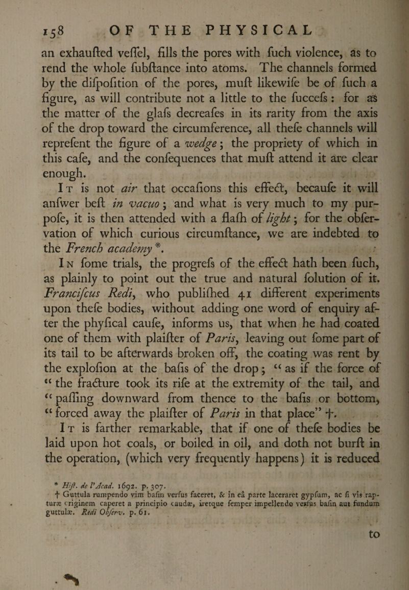 an exhaufted veflel, fills the pores with fuch violence, as to rend the whole fubftance into atoms. The channels formed by the difpofition of the pores, muft likewife be of fuch a figure, as will contribute not a little to the fuccefs; for a:S the matter of the glafs decreafes in its rarity from the axis of the drop toward the circumference, all thefe channels will reprefent the figure of a wedge; the propriety of which in this cafe, and the confequences that muft attend it are clear enough. It is not atr that occafions this effecft, becaufe it will anfwer beft in vacuo; and what is very much to my pur- pofe, it is then attended with a flafti of light \ for the obfer- vation of which curious circumftance, we are indebted to the French academy IN fome trials, the progrefs of the effecft hath been fuch, as plainly to point out the true and natural folution of it. Francifcus Redi^ who publifhed 41 different experiments upon thefe bodies, without adding one word of enquiry af¬ ter the phyfical caufe, informs us, that when he had coated one of them with plaifter of Paris^ leaving out fome part of its tail to be afterwards broken off, the coating was rent by the explofion at the bafis of the drop; as if the force of “ the fracfture took its rife at the extremity of the tail, and ‘‘ palling downward from thence to the bafis or bottom^ forced away the plaifter of Paris in that place” •f. It is farther remarkable, that if one of thefe bodies be laid upon hot coals, or boiled in oil, and doth not burft in the operation, (which very frequently happens) it is reduced * mji, de VAcad. 1692. p. 307. f Guttula nimpendo vim bafin verfus faceret, & in ea parte laceraret gypfum, ac fi vis rap- turjc criginem caperet a principle caudse, iretq.ue femper impellendo vcjilHs baftn aut fundum guttulae. Redi Qbfernj. p. 61. to