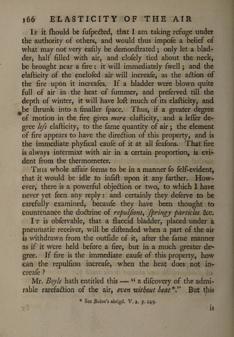 IF it fhould be fufpedbed, that I am taking refuge under the authority of others, and would thus impofe a belief of what may not very ealily be demonftrated; only let a blad¬ der, half filled with air, and clofely tied about the neck, be brought near a fire : it will immediately fwell; and the elafticity of the enclofed air will increafe, as the adion of the fire upon it increafes. If a bladder were blown quite full of air in the heat of fummer, and preferved till the depth of winter, it will have loft much of its elafticity, and ^be IJirunk into a fmaller fpace. Thus, if a greater degree of motion in the fire gives more elafticity, and a lefler de¬ gree lefs elafticity, to the fame quantity of air; the element of fire appears to have the diredion of this property, and is the immediate phyfical caufe of it at all feafons. That fire is always intermixt with air in a certain proportion, is evi^ dent from the thermometer. . This whole affair feems to be in a manner fo felf-evident, that it would be idle to infift upon it any farther. How¬ ever, there is a powerful objection or two, to which I have never yet feen any reply: and certainly they deferve to be carefully examined, becaufe they have been thought to countenance the dodlrine of repuljions^ pctrtkles &c. IT is obfervable, that a fiaccid bladder, placed under a pneumatic receiver, will be diftended when a part of the air is withdrawn from the outfide of it, after the fame manner as if it were held before a fire, but in a much greater de¬ gree. If fire is the immediate caufe of this property, how can the repulfion increafe, when the heat does not in¬ creafe ? . ■ , Mr, Boyle hath entitled this ~ a difcovery of the admi¬ rable rarefadtion of the air, even without heat‘d^ But this ^ 'a * See Bolien's abrigd, V. a. p, 249. IS