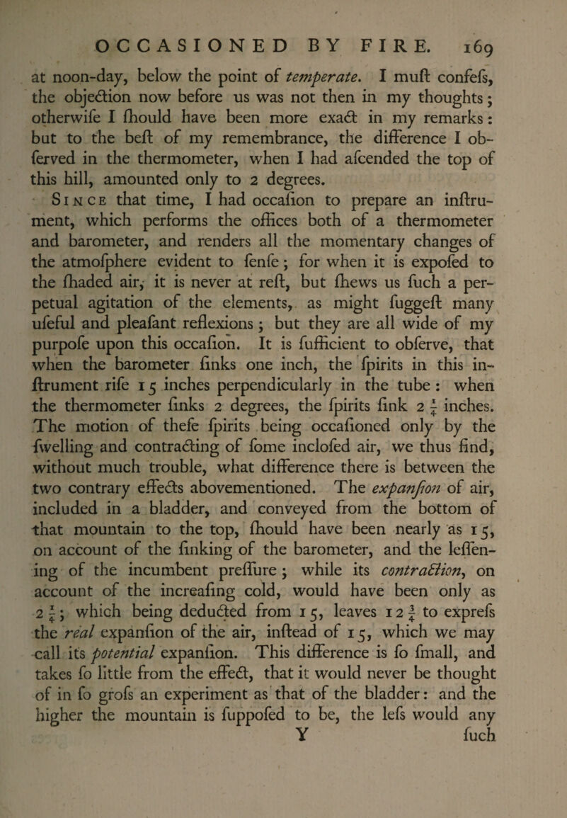 at noon-day, below the point of temperate, I muft confefs, the objedion now before us was not then in my thoughts; otherwife I fhould have been more exa6l in my remarks: but to the beft of my remembrance, the difference I ob- ferved in the thermometer, when I had afcended the top of this hill, amounted only to 2 degrees. Since that time, I had occalion to prepare an inftru- ment, which performs the offices both of a thermometer and barometer, and renders all the momentary changes of the atmofphere evident to lenfe; for when it is expofed to the ffiaded air, it is never at reft, but fhews us fuch a per¬ petual agitation of the elements,, as might fuggeft many^ ufeful and pleafant reflexions; but they are all wide of my purpofe upon this occaflon. It is fufficient to obferve, that when the barometer finks one inch, the fpirits in this in- ftrument rife 15 inches perpendicularly in the tube : when the thermometer finks 2 degrees, the fpirits fink 2 | inches. The motion of thefe fpirits being occafioned only by the fwelling and contracting of fome inclofed air, we thus find, without much trouble, what difference there is between the two contrary effects abovementioned. The expanfm?t of air, included in a bladder, and conveyed from the bottom of that mountain to the top, fliould have been nearly as 15, on account of the finking of the barometer, and the leffen- ing of the incumbent preflure ; while its contra&iony on account of the increafing cold, would have been only as 2|; which being deducted from 15, leaves i2| to exprefs the real expanfion of the air, inftead of 15, which we may call its potential expanfion. This difference is fo fmall, and takes fo little from the effect, that it would never be thought of in fo grofs an experiment as'that of the bladder: and the higher the mountain is fuppofed to be, the lefs would any Y fuch