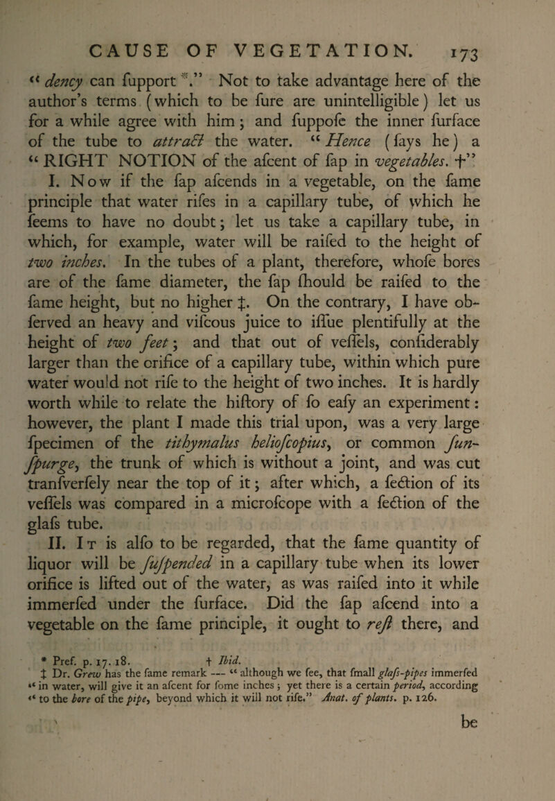 << dency can fupport ' Not to take advantage here of the author’s terms (which to be fure are unintelligible) let us for a while agree with him; and fuppofc the inner furface of the tube to attraEi the water. “ Hence (fays he) a ‘‘ RIGHT NOTION of the afcent of fap in vegetables, -f’! I. Now if the fap afcends in a vegetable, on the fame principle that water rifes in a capillary tube, of vvhich he feems to have no doubt; let us take a capillary tube, in which, for example, water will be raifed to the height of two inches. In the tubes of a plant, therefore, whofe bores are of the fame diameter, the fap fhould be raifed to the fame height, but no higher J. On the contrary, I have ob- ferved an heavy and vifcous juice to iffue plentifully at the height of two feet; and that out of veflels, confiderably larger than the orifice of a capillary tube, within which pure water would not rife to the height of two inches. It is hardly worth while to relate the hiftory of fo eafy an experiment: however, the plant I made this trial upon, was a very large fpecimen of the tithymalus heliofcopius^ or common fun- fpurge,^ the trunk of which is without a joint, and was cut tranfverfely near the top of it; after which, a fedlion of its veffels was compared in a microfcope with a fedlion of the glafs tube. II. I T is alfo to be regarded, that the fame quantity of liquor will be fujpended in a capillary'tube when its lower orifice is lifted out of the water, as was raifed into it while immerfed under the furface. Did the fap afcend into a vegetable on the fame principle, it ought to reji there, and * Pref. p. 17. 18. t t Dr. Grew has the fame remark — “ although we fee, that fmall glafs-plpes immerfed in water, will give it an afcent for fome inches 5 yet there is a certain period^ according to the bore of the pipe, beyond which it will not rife.” Anat. of plants, p. 126. be