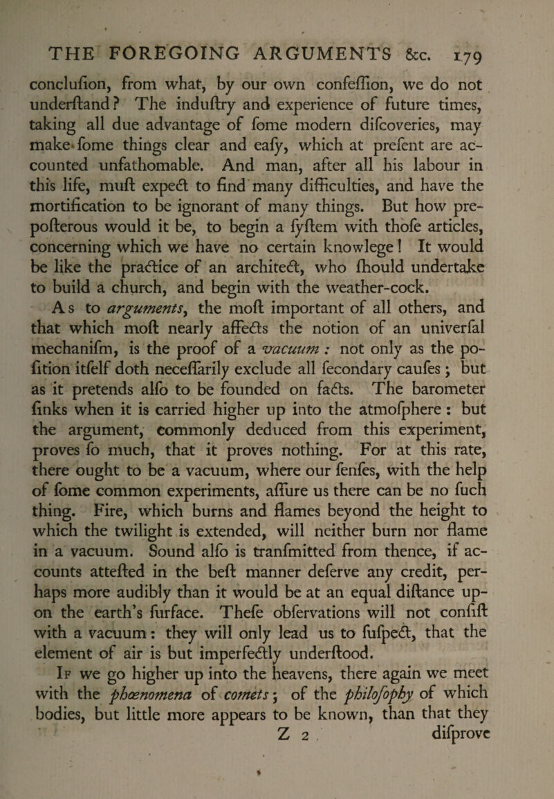 conclufion, from what, by our own confeffion, we do not underftand? The induftry and experience of future times, taking all due advantage of fome modern difcoveries, may make*fome things clear and eafy, which at prefent are ac¬ counted unfathomable. And man, after all his labour in this life, muft expecEl to find many difficulties, and have the mortification to be ignorant of many things. But how pre- pofterous would it be, to begin a fyftem with thbfe articles, concerning which we have no certain knowlege! It would be like the pracftice of an architecfl, who ffiould undertake to build a church, and begin with the weather-cock. As to arguments^ the moft important of all others, and that which moft nearly affeds the notion of an univerfal mechanifm, is the proof of a mcuum : not only as the po- fition itfelf doth neceflarily exclude all fecondary caufes; but as it pretends alfo to be founded on fa6ls. The barometer finks when it is carried higher up into the atmolphere: but the argument, commonly deduced from this experiment, proves fo much, that it proves nothing. For at this rate, there ought to be a vacuum, where our fenfes, with the help of fomc common experiments, afiure us there can be no fuch thing. Fire, which burns and flames beyond the height to which the twilight .is extended, will neither burn nor flame in a vacuum. Sound alfo is tranfmitted from thence, if ac¬ counts attefted in the beft manner deferve any credit, per¬ haps more audibly than it would be at an equal diftance up¬ on the earth’s furface. Thefe obfervations will not confift with a vacuum: they will only lead us to fufpeA, that the element of air is but imperfeblly underftood. If we go higher up into the heavens, there again we meet with the pheenomena of comets; of the philofophy of which bodies, but little more appears to be known, than that they Z 2 . difprovc