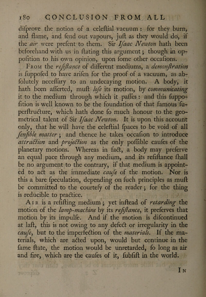 difprove the notion of a celeftial vacuum : for they burn, and flame, and fend out vapours, juft as they would do, if were prefent^to them. Sir Ifaac Newton hath been beforehand with us in ftating this argument; though in op- pofltion to his own opinion, upon fome other occafions. From the refijlance of different mediums, a demonjlration is fuppofed to have arifen for the proof of a vacuum, as ab- folutely neceflary to an undecaying motion. A body, it hath been afierted, muft lofe its motion, by comtnunicating it to the medium through which it pafles: and this fuppo- fltion is well known to be the foundation of that famous fu- perftru(fture, which hath done fo much honour to the geo¬ metrical talent of Sir Ifaac Newton* It is upon this account only, that he will have the celeftial Ipaces to be void of all fenfble matter; and thence he takes occafion to introduce attraSiion and projeEiion as the only poffible caules of the planetary motions. Whereas in fad:, a body may preferve an equal pace through any medium, and its reliftance fhall be no argument to the contrary, if that medium is appoint¬ ed to ad as the immediate caufe of the motion. Nor is this a bare fpeculation, depending on fuch principles as muft be committed to the courtefy of the reader; for the thing is reducible to pradice. / Air is a reflfting medium; yet inftead of retarding the motion of the lamp-machine by its refifance^ it preferves that motion by its impulfe. And if the motion is difcontinued at laft, this is not owing to any defed or irregularity in the caufe^ but to the imperfedion of the materials* If the ma¬ terials, which are aded upon, would but continue in the fame ftate, the motion would be unretarded, fo long as air and fire, which are the caufes of it, fubfift in the world. I N