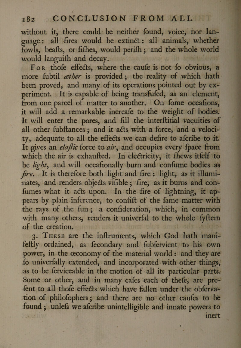 / without it, there could be neither found, voice,' nor lan^- guage: all fires would be extindl: all animals, whether fowls, beafts, or filhes, would perifli; and the whole world would languilh and decay. For thofe effedls, where the caufe is not fo obvious, a more fubtil iether is provided; the reality of which hath been proved, and many of its operations pointed out by ex¬ periment. It is capable of being transfufed, as an element, from one parcel of matter to another. On fome occafions, it will add a remarkable increafe to the weight of bodies. It will enter the pores, and fill the interftitial vacuities of all other fubftances; and it ads with a force, and a veloci¬ ty, adequate to all the effeds we can defire to alcribe to it. It gives an elajlk force to air^ and occupies every Ipace from which the air is exhaufted. In eledricity, it fhews itfelf to be lights and will occafionally burn and confume bodies as fire. It is therefore both light and fire : light, as it illumi¬ nates, and renders objeds vifible; fire, as it burns and con- fumes what it ads upon. In the fire of lightning, it ap*- pears by plain inference, to confift of the fame matter with the rays of the fun; a confideration, which, in common with many others, renders it univerfal to the whole fyftem of the creation. 3. These are the inftrum'ents, which God hath mani- feftly ordained, as fecondary and fubfervient to his own power, in the oeconomy of the material world : and they are fo univerfally extended, and incorporated with other things, as to be ferviceable in the motion of all its particular parts. Some or other, and in many cafes each of thefe, are pre- fent to all thole effeds which have fallen under the obferva- tion of philofophers; and there are no other caufes to be found ; unlefs we alcribe unintelligible and innate powers to inert