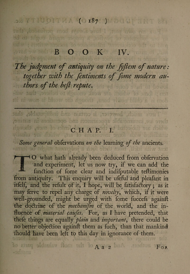 (■ 18? ) BOOK IV. The judgment of antiquity on the JyJlem of nature: together with the fentiments of fome modern au¬ thors of the bejl repute. ' v - . . . C H A P, I.’ r ■ * i ■ ■ Some general obfervations on the learning of the ancients. , ■ ' . i . •• • I • » TO what hath already been deduced from obfcrvation and experiment, let us now try, if we can add the fandlion of fome clear and indifputable teftimonies from antiquity. This enquiry will be ufeful and pleafant in itfelf, and the refult of it, I hope, will be fatisfadlory; as it may ferve to repel any charge of noveltywhich, if it were well-grounded, might be urged with fome fuccefs againft the dqdlrine of the mechanifn of the world,* and the in¬ fluence of. caiifes. For, as I have pretended, that thefe things are equally plain hnportant^ there could be no better objection againfl: them as fuch, than that mankind 'fhouW have been left to this day in ignorance of-them. A a 2 For