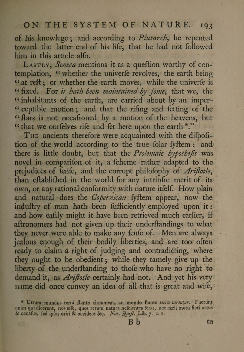 of his knowlege; and according to Plutarch^ he repented toward the latter end of his life, that he had not followed him in this article alfo. Lastly, Seneca mentions it as a queftion worthy of con¬ templation, “ whether the univerfe revolves, the earth being at reft; or whether the earth moves, while the univerfe is fixed. For it hath been maintained by fome^ that we, the “ inhabitants of the earth, are carried about by an imper- ‘‘ ceptible motion; and that the rifing and fetting of the ftars is not occafioned by a motion of the heavens, but ‘‘ that we ourfelves rife and fet here upon the earth The ancients therefore were,acquainted with the dilpofi- tion of the world according to the true folar lyftem : and there is little doubt, but that the Ptolemaic hypothejis was novel in corhparifon of it, a fcheme rather adapted to the prejudices of fenfe, and the corrupt philofophy of AriJiotUj than eftabliflied in the world for any intrinfic merit of its own, or any rational conformity with nature itfelf. How plain and natural does the Copernican fyftem appear, now the induftry of man hath been fufficiently employed upon it: and how eafily might it have been retrieved much earlier, if aftronomers had not given up their underftandings to what they never were able to make any fenfe of. Men are always jealous enough of their bodily liberties, and are too often ready to claim a right of judging and contradidling, where they ought to be obedient; while they tamely give up the liberty of the underftanding to thofe who have no right to demand it, as Arijiotle-Q^xtdxv^y had not. And yet his very name did once convey an idea of all that is great and wife, Utrum mundu8 terra ftantc circumcat, an mundo ftante tirra vertatur. Fuerunt cnim qui dicercnt, nos efle, quos rcrum natura nefciehtea ferat, nec cceli motu fieri ortus & occalus, fed ipfos oriri & occiderc &:c. Nat, Lib. 7. c. 2.