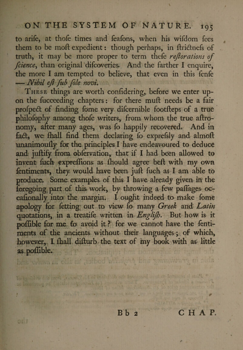 to arife, at thofe times and feafons, when his wifdom fees , them to be moft expedient: though perhaps, in ftridlnefs of . ‘ truth, it may be more proper to term thefe rejlorations of fcience^ than original 'difcoveries. And the farther I enquire, the more I am tempted to belie\^e, that even in this fenfe — Nihil eji fub Jble novi,  .These things are worth confidering, before we enter up¬ on the fucceeding chapters: for there muft needs be a fair profpedl of finding fome very difcernible footfteps of a true philofophy among thofe writers, from whom the true aftro- nomy, after many ages, was fo happily recovered. And in fad:, we fhall find them declaring fo. exprefsly and almoft unanimoufly for the principles I have endeavoured to deduce and jnftify from obfervation, that if I had been allowed to invent fuefi expreflions; as-£hould agree beft with my own fentiments, they would have been juft fuch as I am able fo produce. Some examples- of this-1 have already given in the for^£)ingjpart,Qf this work, by throwing a-few paflages 0G7 cafionally into the, margin. I ought indeed to make fome apology for fetting; out, to view fo many Greek and Latin quotations, in a treatife written mvEngliJh, But how is it poflible for me fo avoid it? for we cannot have the fenti- raents of the ancients without their languages of which, however, L fhalf difturb the. text of my book with asv little as.pofliblea B b 2 CHAP.