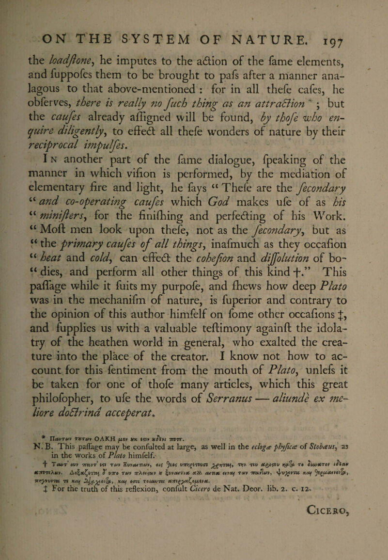 the loadjlone^ he imputes to the adion of the fame elements, and fuppofes them to be brought to pafs after a manner ana- lagous to that above-mentioned : for in all thefe cafes, he obferves, thej^e is really no fuch thing as an attraEiion ^ ; but the caufes already afligned will be found, by thofe who e7t- quire diligently^ to effedt all thefe wonders of nature by their reciprocal itnpulfes, I N another part of the lame dialogue, fpeaking of the manner in which vilion is performed, by the mediation of elementary lire and light, he fays “ Thefe are the fecondary and co-operating caufes which God makes ufe of as his “ miniflersy for the finifhing and perfecting of his Work. “ Moft men look upon thefe, not as the fecotidary^ but as* the primary caufes of all things^ inafmuch as they occafion ‘‘ heat and cold^ can elfeCl the cohefon and dijfolution of bo^ “ dies, and perform all other things of this kind “t.” This pafl'age while it fuits my purpofe, and fliews how deep Plato was in the mechanifm of nature, is fuperior and contrary to the opinion of this author himfelf on fome other occalions f, and fupplies us with a valuable teftimony againft the idola¬ try of the heathen world in general, who exalted the crea¬ ture into the place of the creator. I know not how to ac¬ count for this fentiment from the mouth of PlatOy unlefs it be taken for one of thofe many articles, which this great philofopher, to ufe the words of Serranus — aliunde ex tne- liore doBrind acceperat. * risrm OAKH fx,ty nn tsJ» aStvi ttbtt. N. B. This pafl'age may be confuJted at large, as well in the ecloga pJjyftca of Siobaus^ as in the works of Plato himfelf.* 'f Tcwr ovy 'mx.yr rtuy a.vycM-nm^ e/j itv rt i'wjftrcy fSsem tt/TniiXm, T vtto tuv ;rA«sw» K \vyeMTtx cMutt fifccf Tm •nuiluv, x-oj -n xuf xuf osw rotcu/Tte. X For the truth of this reflexion, confult Cicero de Nat. Deor. lib. 2. c. 12. * i • . * Cicero,