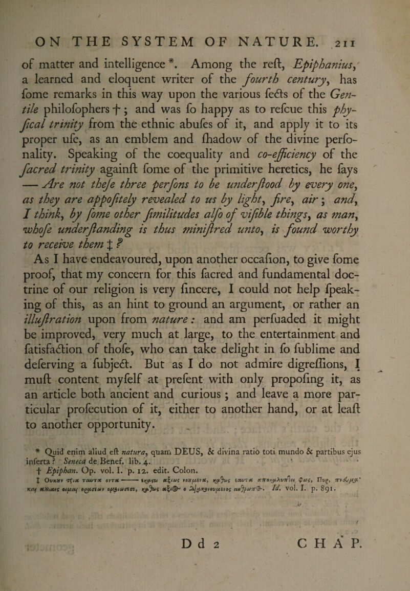 / ON THE SYSTEM OF NATURE. .211 of matter and intelligence*. Among the reft, Epiphanius^ a learned and eloquent writer of the fourth century^ has fome remarks in this way upon the various fedls of the Gen¬ tile philofophers f; and was fo happy as to refcue this phy- fcal trinity from the ethnic abufes of it, and apply it to its proper ufe, as an emblem and (hadow of the divine perfo- nality. Speaking of the coequality and co-ejficiency of the facred trinity againft fome of the primitive heretics, he fays — Are not theje three perfons to be under food by every one^ as they are appofitely revealed to us by lights fire^ air; and^ I thinky by fome other fmilitudes alfo of viftble things^ as man^ whofe under funding is thus minifred unto^ is found worthy to receive thetn J f As I have endeavoured, upon another occaEon, to give fome proof, that my concern for this facred and fundamental doc¬ trine of our religion is very lincere, I could not help fpeak- ing of this, as an hint to ground an argument, or rather an illufratiott upon from nature: and am perfuaded it might be improved, very much at large, to the entertainment and fatisfad:ion. of thofe, who can take delight in fo fublime and deferving a fubjedl. But as I do not admire digreffions, I muft content myfelf at prefent with only propofing it, as an article both ancient and curious; and leave a more par¬ ticular profecution of it, either to another hand, or at leafl: to another opportunity. * Quid enim aliud eft natura^ quam DEUS, & dlvina ratio toti mundo & partibus ejus inferta ? Seneca de Benef. lib. 4. f Epiphan. Op. vol. I. p. 12. edit. Colon. X OvKlff TcufTX eyrx - - x^iai? yoUfAivX, i^%)f ixvrx XTorr^XvTrlet (peJi, IJv^, KXf xyj^Mi oif^xf o^nuy r^%>s x^i^ c xi/Jpuyrf^. Id. vo!. I. p. 891.