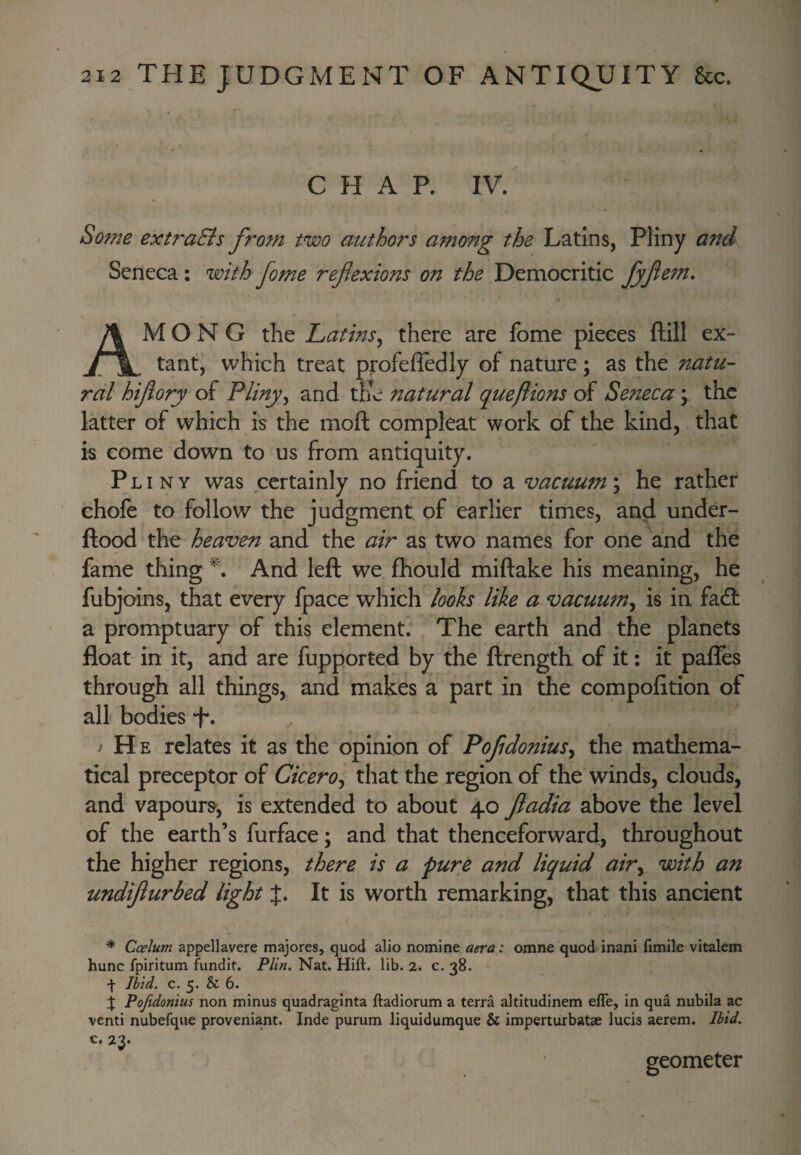 C H A P. IV. So?ne extraEis from two authors among the Latins, Pliny and Seneca: with fome reflexions on the Democritic fyfl^tn, Among the Latins^ there are fome pieces ftill ex¬ tant, which treat profefledly of nature; as the natu¬ ral hiflory of Pliny^ and the natural queftions of Seneca; the latter of which is the moft compleat work of the kind, that is come down to us from antiquity. Pliny was certainly no friend to a vacuum; he rather chofe to follow the judgment of earlier times, and under- ftood the heaven and the air as two names for one and the fame thing And left we fhould miftake his meaning, he fubj oins, that every fpace which looks like a vacuum^ is in fadl a promptuary of this element. The earth and the planets float in it, and are fupported by the ftrength of it: it pafles through all things, and makes a part in the compofition of all bodies i He relates it as the opinion of Pofldonius^ the mathema¬ tical preceptor of Cicero^ that the region of the winds, clouds, and vapours; is extended to about 40 fiadia above the level of the earth’s furface; and that thenceforward, throughout the higher regions, there is a pure and liquid air^ with an undiflurbed light J. It is worth remarking, that this ancient t * Ccelum appellavere majores, quod alio nomine aera: omne quod inani fimile vitalem hunc fpiritum fundit. Plin. Nat. Hift. lib. 2. c. 38. f Ibid. c. 5. & 6. j Pojidonius non minus quadraginta ftadiorum a terra altitudinem efle, in qua nubila ac venti nubefque proveniant. Inde purum liquidumque & imperturbatae lucis aerem. Ibid. c. 23. geometer