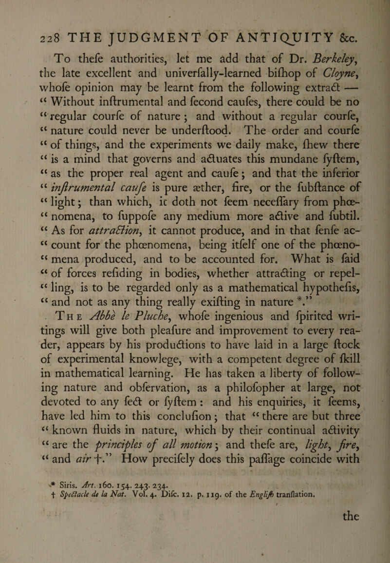 To thefe authorities, let me add that of Dr. Berkeley^ the late excellent and univerfally-learned bifhop of Cloyne^ vvhofe opinion may be learnt from the following extract — ‘‘ Without inftrumental and fecond caufes, there could be no ‘‘regular courfe of nature; and without a regular courfe, “ nature could never be underftood. The order and courfe “of things, and the experiments we daily make, fhew there “ is a mind that governs and aduates this mundane fyftem, “ as the proper real agent and caufe; and that the inferior “ injlrumental caufe is pure aether, fire, or the fubftance of “ light; than which, ic doth not feem neceflary from phoe- “ nomena, to fuppofe any medium more adive and fubtil, “ As for attraSiion^ it cannot produce, and in that lenfe ac- “ count for the phoenomena, being itfelf one of the phoeno- “ mena produced, and to be accounted for. What is faid “ of forces refiding in bodies, whether attrading or repel- “ ling, is to be regarded only as a mathematical hypothefis, “ and not as any thing really exifting in nature . The Abbe le Pluche^ whofe ingenious and fpirited wri¬ tings will give both pleafure and improvement to every rea¬ der, appears by his produdions to have laid in a large ftock of experimental knowlege, with a competent degree of fkill in mathematical learning. He has taken a liberty of follow¬ ing nature and obfervation, as a philofopher at large, not devoted to any fed or fyftem : and his enquiries, it feems, have led him to this conclufion; that “ there are but three “ known fluids in nature, which by their continual adivity “ are the principles of all motion \ and thefe are, lights firCy “ and air “f.” How precifely does this paflage coincide with •* Siris. Jrt. i6o. 154. 243. 234. t SpeClacle de la Nat. Vol. 4. Difc. 12. p. 119. of the EngUjh tranflation. the