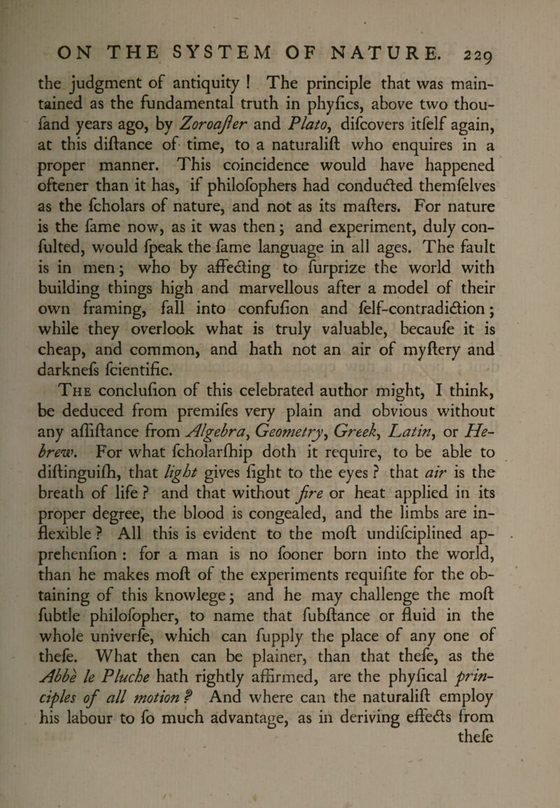 the judgment of antiquity ! The principle that was main¬ tained as the fundamental truth in phyfics, above two thou- fand years ago, by Zoroajier and Plato^ difcovers itfelf again, at this diftance of time, to a naturalift who enquires in a proper manner. This coincidence would have happened oftener than it has, if philofbphers had conducted themfelves as the fcholars of nature, and not as its m afters. For nature is the fame now, as it was then; and experiment, duly con- fulted, would fpeak the lame language in all ages. The fault is in men; who by affedling to furprize the world with building things high and marvellous after a model of their own framing, fall into confufion and felf-contradidion; while they overlook what is truly valuable, becaufe it is cheap, and common, and hath not an air of myftery and darknefs fcientific. The conclulion of this celebrated author might, I think, be deduced from premifes very plain and obvious without any alTiftance from Algebra^ Geometjy^ Greeks Latin^ or He¬ brew, For what fcholarfhip doth it require, to be able to diftinguifh, that light gives light to the eyes ? that air is the breath of life ? and that without fire or heat applied in its proper degree, the blood is congealed, and the limbs are in¬ flexible ? All this is evident to the moft undifciplined ap- prchenlion : for a man is no fooner born into the world, than he makes moft of the experiments requilite for the ob¬ taining of this knowlege; and he may challenge the moft fubtle philofopher, to name that fubftance or fluid in the whole univerle, which can fupply the place of any one of thefe. What then can be plainer, than that thefe, as the Abbe le Pluche hath rightly affirmed, are the phylical prin¬ ciples of all motion f And where can the naturalift employ his labour to fo much advantage, as in deriving efleds from thefe