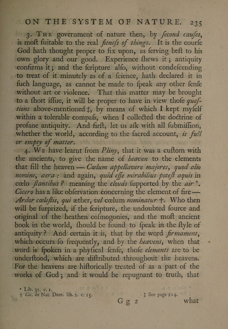 ON THE SYSTEM OF NATURE. 235 3. The government of nature then, by fecond caufes^ is moft fuitable to the real jitnefs of things. It is the courfe God hath thought proper to fix upon, as ferving beft to his own glory and our good. Experience fhews it; antiquity confirms it; and the fcripture alfo, without condefcending to treat of it minutely as of a fcience, hath declared it in fuch language, as cannot be made to fpeak any other fenfe without art or violence. That this matter may be brought to a fiiort iflTue, it will be proper to have in view thole quef- tions above-mentioned J, by means of which I kept mylelf within a tolerable compafs, when I colledled the dodlrine of profane antiquity. And firftj let us alk with all fubmifiion, whether the world, according to the facred account, is full or empty of matter. 4. W E have learnt from Pliny^ that it was a cuftom with the ancients, to give the name of heaven to the • elements that fill the heaven — Coelum appellavere majores^ quod alio nomine^ aera : and again, quid ejfe mirahilius potef aquis in coelo f antibus P meaning the clouds fupported by the air Cicero has a like obfervation concerning the element of fire — Ardor coelefis^ qui aether, vel coelum ?totninatur •!•. Who then will be furprized, if the fcripture, the undoubted fource and original of the heathen cofmogonies, and the moft ancient book in the world, ftiould be found to fpeak in the ftyle of antiquity ? And certain it is, that by the word firmament^ which occurs fo frequently, and by the heavens^ when that word is* fpoken in a phyfical fenfe, thofe elements are to be underftood, 'which are diftributed throughout the heavens. For the heavens are hiftorically treated of as a part of the works of God; and it would be repugnant to truth, that * Lib. 31. c. I. f Cic. de Nut. Deor. lib. 2. c. 15. • t See page 214.. G g 2