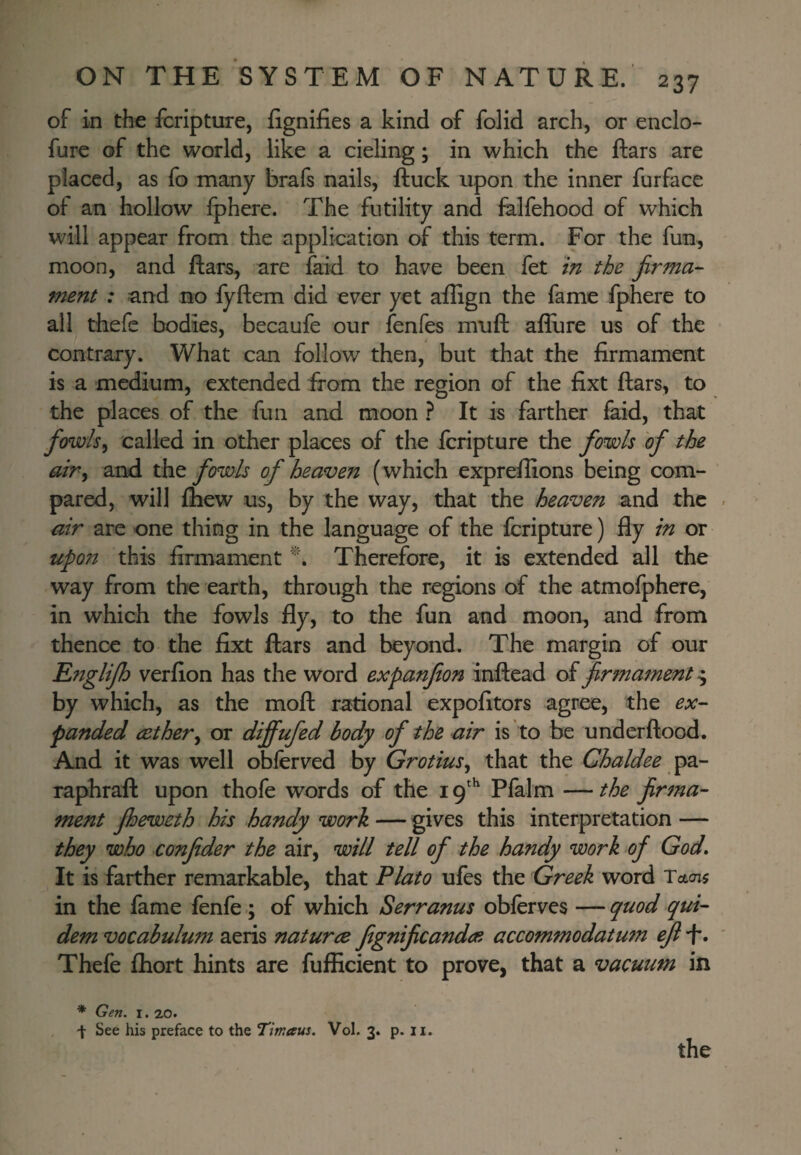 of in the fcripture, fignifies a kind of folid arch, or enclo- fure of the world, like a cieling; in which the ftars are placed, as fo many brafs nails, ftuck upon the inner furface of an hollow Ipherc. The futility and felfehood of which will appear from the application of this term. For the fun, moon, and ftars, are faid to have been fet in the firma¬ ment : and no iyftem did ever yet allign the fame fphere to all thefc bodies, becaufe our fenfes muft aflure us of the contrary. What can follow then, but that the firmament is a medium, extended from the region of the fixt ftars, to the places of the fun and moon ? It is farther faid, that fowls^ called in other places of the fcripture the fowls of the airy and the fowls of heaven ( which exprefiions being com¬ pared, will fhew us, by the way, that the heaven and the air are one thing in the language of the fcripture) fly in or upon this firmament Therefore, it is extended all the way from the earth, through the regions of the atmofphere, in which the fowls fly, to the fun and moon, and from thence to the fixt ftars and beyond. The margin of our Rnglifh verfion has the word expanfion inftead of firmament ^ by which, as the moft rational expofitors agree, the ex¬ panded cethery or dififufed body of the air is to be underftood. And it was well obfcrved by GrotiuSy that the Chaldee pa- raphraft upon thofe words of the i tf Pfaim — the firma¬ ment fheweth his handy work — gives this interpretation — they who confider the air, will tell of the handy work of God» It is farther remarkable, that Plato ufes the Greek word Tctojs in the fame fenfe ; of which Serranus obfcrves — quod qui- dem vocabulum aeris naturce fignificandoi accommodatum efi f*. Thefe fhort hints are fufficient to prove, that a vacuum in * Gen. I. 20. t See his preface to the Tintaus. Vol. 3. p. ii.