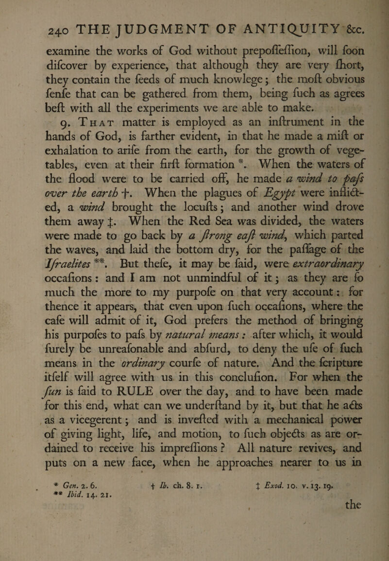 examine the works of God without prepoffeiTion, will foon difcover by experience, that although they are veiy Qiort, they contain the feeds of much knowlege; the moft obvious fenfe that can be gathered from them, being fuch as agrees beft with all the experiments we are able to make. 9. That matter is employed as an inftrument in the hands of God, is farther evident, in that he made a mill or exhalation to arife from the earth, for the growth of vege¬ tables, even at their firft formation When the waters of the flood were to be carried off, he made a wind to pafs over the earth -f. When the plagues of Egypt were inflid- ed, a wind brought the locufts; and another wind drove them away J. When the Red Sea was divided, the waters were made to go back by a Jlrong eajl windy which parted the waves, and laid the bottom dry, for the paflage of the Jfraelites But thefe, it may be faid, were extraordinary occafions: and I am not unmindful of it; as they are fo much the more to my purpofe on that very account: for thence it appears^ that even upon fuch occafions, where the cafe will admit of it, God prefers the method of bringing his purpofes to pafs by natural means: after which, it would furely be unreafonable and abfurd, to deny the ufe of fuch means in the 'ordinary courfe of nature. And the fcripture itfelf will agree with us in this conclufion. For when the fun is faid to RULE over the day, and to have been made for this end, what can we underftand by it, but that he a£ls , as a vicegerent \ and is invefled with a mechanical power of giving light, life, and motion, to fuch objedls as are or¬ dained to receive his imprelTions ? All nature revives, and puts on a new face, when he approaches nearer to us in X Exod. 10. V. 13. 19. * Gen. 2. 6. ** Ibid. 14. 21. f Ib. ch. 8. I f