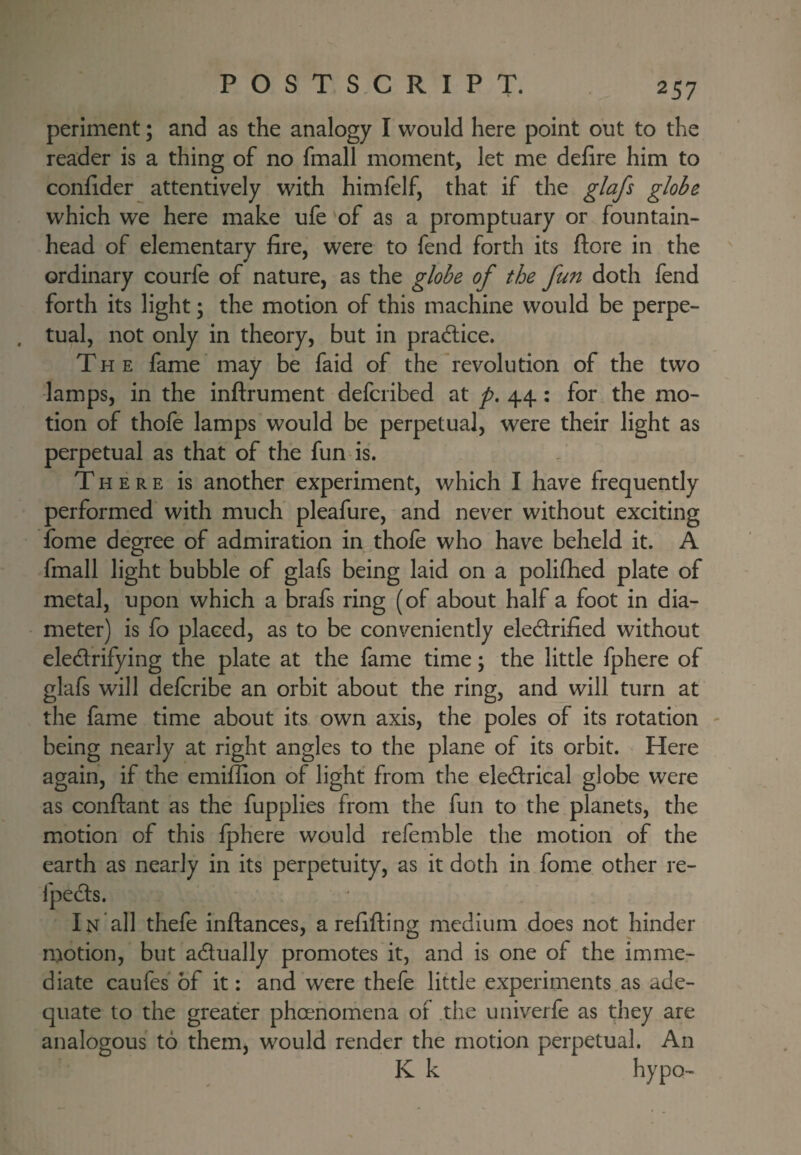 periment; and as the analogy I would here point out to the reader is a thing of no fmall moment, let me defire him to confider attentively with himfelf, that if the glafs globe which we here make ufe of as a promptuary or fountain¬ head of elementary fire, were to fend forth its ftore in the ordinary courfe of nature, as the globe of the fun doth fend forth its light; the motion of this machine would be perpe- . tual, not only in theory, but in practice. The fame may be faid of the'revolution of the two lamps, in the inftrument defcribed at p, 44: for the mo¬ tion of thofe lamps would be perpetual, were their light as perpetual as that of the fun-is. There is another experiment, which I have frequently performed with much pleafure, and never without exciting fome degree of admiration in thole who have beheld it. A fmall light bubble of glafs being laid on a polilhed plate of metal, upon which a brafs ring (of about half a foot in dia¬ meter) is fo placed, as to be conveniently eledrified without eledrifying the plate at the fame time; the little fphere of glafs will defcribe an orbit about the ring, and will turn at the fame time about its own axis, the poles of its rotation - being nearly at right angles to the plane of its orbit. Here again, if the emiffion of light from the eledrical globe were as conftant as the fupplies from the fun to the planets, the motion of this Iphere would refemble the motion of the earth as nearly in its perpetuity, as it doth in fome other re- In all thefe inftances, a refifting medium does not hinder motion, but adually promotes it, and is one of the imme¬ diate caufes of it; and were thefe little experiments as ade¬ quate to the greater phoenomena of the univerfe as they are analogous to them, would render the motion perpetual. An K k hypo-