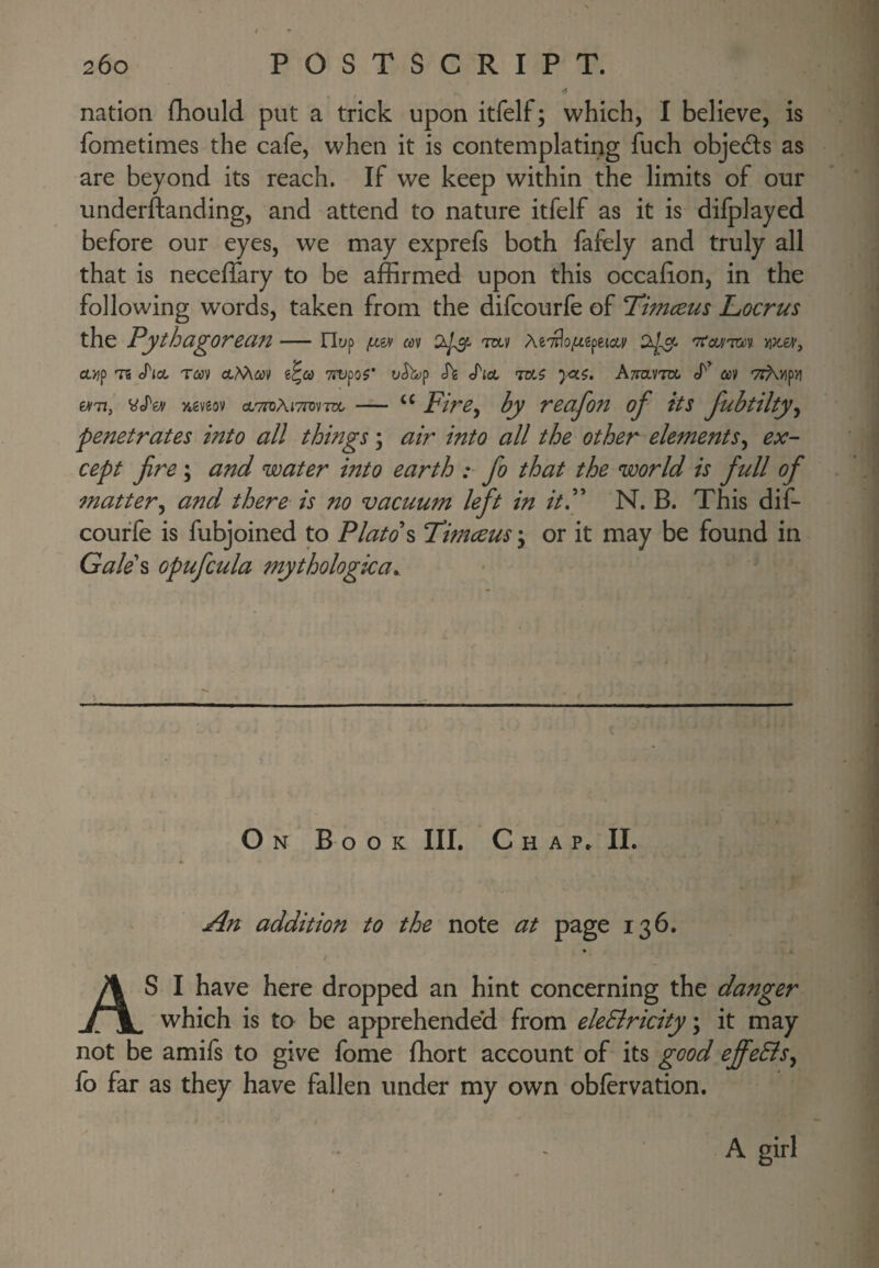 << nation fhould put a trick upon itfelf; which, I believe, is fometimes the cafe, when it is contemplating fuch objeds as are beyond its reach. If we keep within the limits of our underftanding, and attend to nature itfelf as it is difplayed before our eyes, we may exprefs both fafely and truly all that is neceffary to be affirmed upon this occafion, in the following words, taken from the difcourfe of T^imcem Locrus the Pythu^orecin-Hyp mv Ae^Tlo^gpetow' 'TtcMTCii OLTlf T8 J'lCL Tm TTOpO?* O^p h J'idL ATiaVTO m TZAvip’d y*€veov ctTiDAiTTovTOt. — FirBy by vBciJofi of its Juhtiltyy penetrates into all things; air into all the other elementSy ex- cept fire; and water into earth :■ fio that the world is fiull of mattery and there is no vacuum left in itP N. B. This dif- couffe is fubjoined to Plato\ Timceus j or it may be found in Gale\ opuficula mythological. On Book III, C h a 11. An addition to the note at page 136, AS I have here dropped an hint concerning the danger which is to be apprehended from eleSiricity \ it may not be amifs to give fome ffiort account of its good effeElSy fo far as they have fallen under my own obfervation. A. girl