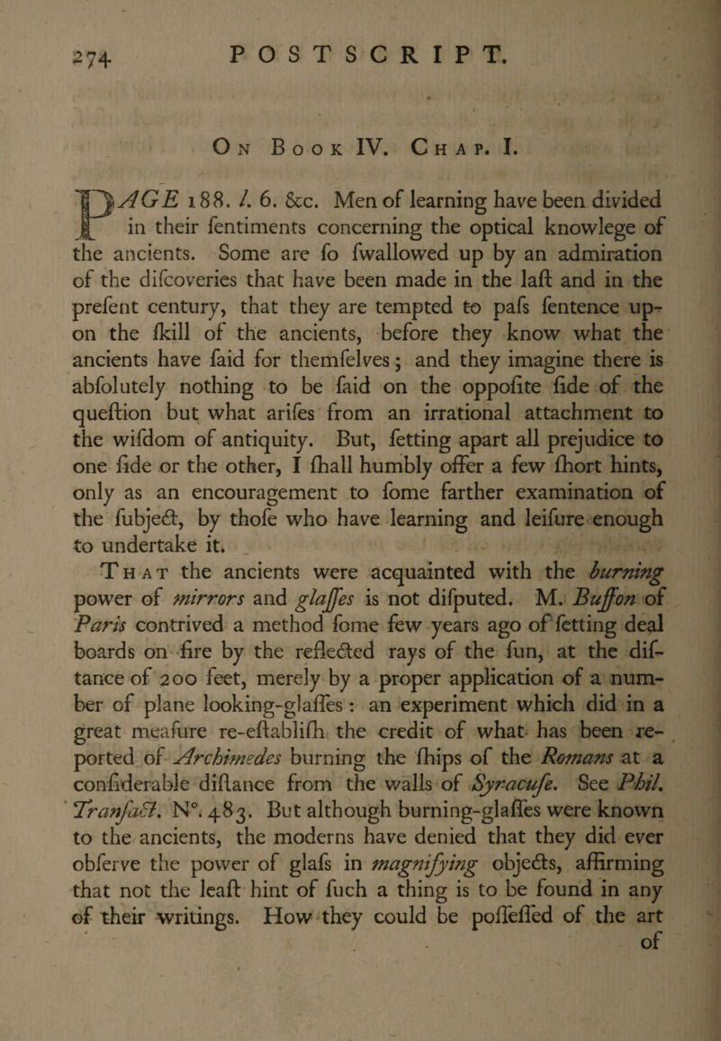 On Book IV. Chap. I. '^^ AGE 188. L 6. &c. Men of learning have been divided ^ in their fentiments concerning the optical knowlege of the ancients. Some are fo fwallowed up by an admiration of the difcoveries that have been made in the laft and in the prefent century, that they are tempted to pafs fentence up^ on the Ikill of the ancients, before they know what the ancients have faid for themfelves; and they imagine there is abfolutely nothing to be faid on the oppofite fide of the queftion but what arifes from an irrational attachment to the wifdom of antiquity. But, fetting apart all prejudice to one fide or the other, I fhall humbly offer a few fhort hints, only as an encouragement to fome farther examination of the fubjedl, by thofe who have learning and leifure* enough to undertake it* That the ancients were acquainted with the burning power of mirrors and giaffes is not difputed. M.- Buffon of Paris contrived a method fome few years ago of fetting deal boards on -fire by the reflected rays of the fun, at the dif- tance of 200 feet, merely by a proper application of a num¬ ber of plane looking-glaffes: an experiment which did in a great meafure re-efiablifh the credit of what has been re- ^ ported of Archimedes burning the fhips of the Romans at a confiderable difiance from the v/alls of Syr-acufe, See Phil. ‘ 'TranfaEi. 483. But although burning-glaffes were known to the ancients, the moderns have denied that they did ever obferve the power of glafs in magnifying objedls, affirming that not the Icafi: hint of fuch a thing is to be found in any of their writings. How they could be pofTeffed of the art of