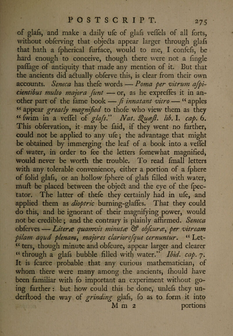 of glafs, and make a daily ufe of glafs veffels of all forts, without obferving that objeds appear larger through glafs that hath a fpherical furface, would to me, I confefs, be hard enough to conceive, though there were not a fingle paflage of antiquity that made any mention of it. But that the ancients did adually obferve this, is clear from their own accounts. Seneca has thefe words — Poma per vitrum afpi- cientibus multo major a funt — or, as he exprefles it in an¬ other part of the fame book — Ji innatant vitro — apples appear greatly magnified to thofe who view them as they fwim in a veflel of glafisP Nat, lib, I. cap, 6. This obfervation, it-may be faid, if they went no farther, could not be applied to any ufe; the advantage that might be obtained by immerging the leaf of a book into a veffel of water, in order to fee the letters foraewhat magnified, would never be worth the trouble. To read fmall letters with any tolerable convenience, either a portion of a fphere of folid glafs, or an hollow fphere of glafs filled with water, muft be placed between the objed and the eye of the fpec- tator. The latter of thefe they certainly had in ufe, and applied them as dioptric burning-glafles. That they could do this, and be ignorant of their magnifying power, would not be credible; and the contrary is plainly affirmed. Seneca obferves — Literce quaftrois 7}iinutie ^ obficurce,^ per vitream pilam aqua plenam^ majores clariorefique cernuntur, “ Let- ters, though minute and obfcure, appear larger and clearer ‘‘ through a glafs bubble filled with water.” Ibid, cap. 7. It is fcarce probable that any curious mathematician, of whom there were many among the ancients, fhould have been familiar with fo important an experiment without go¬ ing farther : but how could this be done, unlefs they un- derftood the way of grinding glafs, fo as to. form it into Mm2 portions