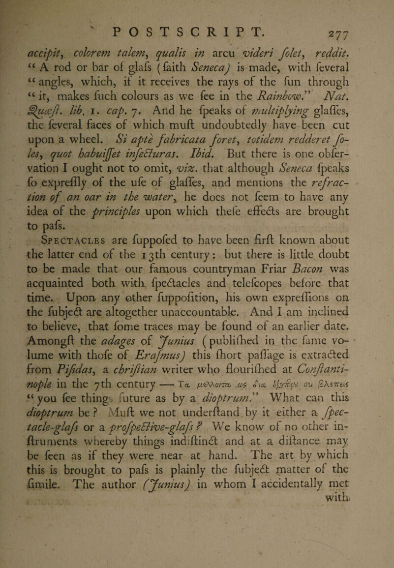 s 277 accipity colorem talent^ quails in arcu* videri folet^ reddit, A rod or bar of glafs (faith Seneca) is made, with feveral ‘‘ angles, which, if it receives the rays of the fun through it, makes fuch colours as we fee in the Rainbow Nat, ^ucejl, lib. I. cap, 7. And he fpeaks of multiplying glaffes, the feveral faces of which muft undoubtedly have been cut upon a wheel. Si apte fabricata foret^ totideni redderet fo¬ ies^ quot habuijfet infeSiuras, Ibid, But there is one obfer- vation I ought not to omit, viz, that although Seneca fpeaks fo expreflly of the ufe of glafles, and mentions the refrac¬ tion of an oar in the watery he does not feem to have any idea of the principles upon which thefe effedls are brought to pafs. Spectacles are fuppofed to have been firfl known about the latter end of the 13th century: but there is little doubt to be made that our famous countryman Friar Bacon was acquainted both with fpedtacles and telefcopes before that time. Upon any other fuppofition, his own expreffions on the fubjeft are altogether unaccountable. And I am inclined to believe, that fome traces may be found of an earlier date. Amongft the adages of funius ( publifhed in the fame vo- lume with thofe of Erajmus) this fhort paffage is' extracted from Piftdas^ a chriftian writer who flourifhed at Confanti- nople in the 7 th century — To, .wgMovm a? cTta <m !2.M7rni you fee things future as by a dioptrum What can this dioptrum be ? Muft we not underftand.by it either a fpec- tacle-glafs or a profpeciive-glafs f We know of no other in- ftruments whereby things indiftindl and at a difbnce may be feen as if they were near at hand. The art by which this is brought to pafs is plainly the fubjedt matter of the fimile. The author (Junius) in whom I accidentally met