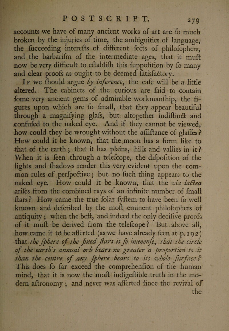 accounts we have of many ancient works of art are fo much broken by the injuries of time, the ambiguities of language, the fucceeding interefts of different feds of philofophers, and .the barbarifm of the intermediate ages, that it muft now be very difficult to eftabliffi this fuppolition by fo many and clear proofs as ought to be deemed fatisfadory. IF we fhould argue by inference^ the cafe will be a little altered. The cabinets of the curious are faid to contain fome very ancient gems of admirable workmanffiip, the fi¬ gures upon which are fo fmall, that they appear beautiful through a magnifying glafs, but altogether indiftind and x:onfufed to the naked eye. And if they cannot be viewed, how could they be wrought without the affiftance of glaflcs ? How could it be known, that the .moon has a form like to that of the earth; that it has plains, hills and vallies in it ? When it is feen through a telefcope, the difpofition of the lights and fhadows render this very evident upon the com¬ mon rules of perfpedive; but no fuch thing appears to the naked eye. How could it be known, that the via laEiea arifes .from the combined rays of an infinite number of fmall ftars ? How came the true folar fyftem to have been fo well known and defcribed by the moft eminent. philofophers of antiquity ; when the beft, and indeed the only decifive proofs of it muft be derived from the telefcopeBut. above all, how came it td be aflerted (as we have already feen at p. 192) that, the fphere of the fixed fiars is fo immenfe^ that the circle of the earth's annual orb bears no greater a proportion to At than the centre of any fphere bears to its whole furface P This does fo far exceed the comprehenfion of the human mind, -that it is now the moft indigeftible truth in the mo¬ dern aftronomy ; and never was afferted fince the revival of the