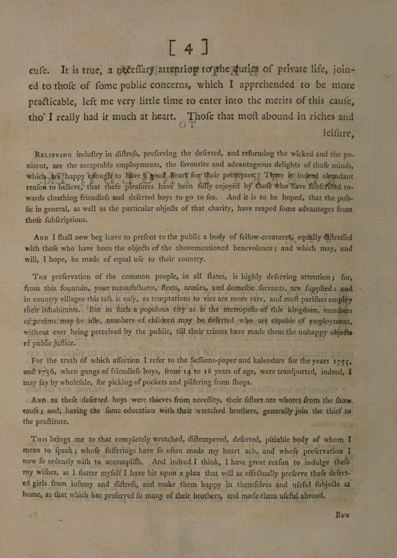 cufe. It is true, a n<i£effary attention' tor jthe (juries of private life, join¬ ed to thofe of fomc public concerns, which I apprehended to be more pra&icabie, left me very little time to enter into the merits of this caufe, tho’ I really had it much at heart. Thofe that mod abound in riches and 3 O T lcifure, Relieving induftry in diftrefs, preferving the deferted, and reforming the wicked and the pe¬ nitent, are the acceptable employments, the favourite and advantageous delights of thofe minds, which,. ire '• happy enough to have % good heart for their prompter. There is indeed abundant reafon to believe, that thefe pleafures have been fulTy enjoyed by thole-^ho have fu'bfcfibed to¬ wards cloathing friendlefs and deferted boys to go to fea. And it is to be hoped, that the pub¬ lic in general, as well as the particular obje&s of that charity, have reaped fome advantages from thofe fubferiptions. And I lhall now beg leave to prefent to the public a body of fellow-creatureS, equally diftrefled with thofe who have been the obje&s of the abovementioned benevolence; and which may, and will, I hope, be made of equal ufe to their country. The prefervation of the common people, in all Hates, is highly deferving attention; for, from this fountain, your manufa&ures, fleets, armies, and domcftic fervants, are fupplied: and in country villages this talk is eafy, as temptations to vice are more rare, and moft parilhes employ their inhabitants. But in fuch a populous city as is the metropolis of this kingdom, numbers of penons may be idle, numbers of children may be deferted wljo are capable of employment, without ever being perceived by the public, till their crimes have made them the unhappy objedts of public jurtice. • %' | . ', . ^ y r t ■ ■ 4 . ’• , t . • •< ’ ' * l . , ^ ... - . *. . ^ 2 For the truth of which alfertion I refer to the Sefiions-paper and kalendars for the years 1755, and 17’5 6, when gangs of friendlefs boys, from 14 to 18 years of age, were tranfported, indeed, I may fay by wholefale, for picking of pockets and pilfering from Ihops. And as thefe deferted boys were thieves from neceflity, their fillers are whores from the fame caufe; and, having the fame education with their wretched brothers, generally join the thief to the proftitute. This brings me to that completely wretched, dirtempered, deferted, pitiable body of whom I . mean to fpeak; whofe fuflferings have fo often made my heart ac’n, and whofe prefervation I now fo ardently wifh to accomplilh. And indeed I think, I have great reafon to indulge thefe my wilhes, as 1 flatter myfelf I have hit upon a plan that will as effectually preferve thefe defert¬ ed girls from infamy and diltrefs, and make them happy in themfelves and ufeful fubjedts at home, as that which has preferved fo many of their brothers, and made them ufeful abroad.