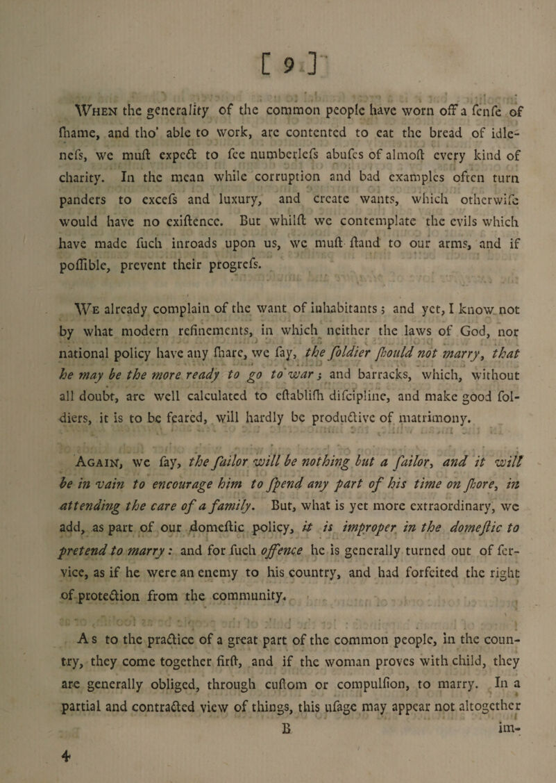 [ 9,] ■ n # | a , 4 • «* * When the generality of the common people have worn off a fenfe of fhame, and tho’ able to work, arc contented to eat the bread of idle- nefs, we mull expcCt to fee numberlefs abufes of almofi: every kind of charity. In the mean while corruption and bad examples often turn panders to excefs and luxury, and create wants, which otherwife would have no exiftence. But whilft we contemplate the evils which have made fuch inroads upon us, we mud Hand to our arms, and if poflible, prevent their progrefs. -1 We already complain of the want of inhabitants> and yet, I know not by what modern refinements, in which neither the laws of God, nor ' 1 *■ * \ . ^ V • V . I, 4 national policy have any fhare, we fay, the foldier [hould not marry, that * - .‘ .... :i ...... he may be the more ready to go to'war-, and barracks, which, without all doubt, are well calculated to eftablifh difeipiine, and make good fol- diers, it is to be feared, will hardly be productive of matrimony. “ \\\’, * ^ \« i . * * € •i- “ ' ' i •' •••U.i . .,:i i.i ■ I x . J f * * f » I •> • f, , # Again, we fay, the failor will be nothing bat a failor, and it will be in vain to encourage him to fpend any part of his time on fore, in attending the care of a family. But, what is yet more extraordinary, wc add, as part of our domeftic policy, it is improper in the domejlic to pretend to marry: and for fuch offence he is generally turned out of fer- vice, as if he were an enemy to his country, and had forfeited the right of protection from the community. ^ t ‘ v • ■ ■ ■ . • ; / j*|0 » A s to the practice of a great part of the common people, in the coun¬ try, they come together firft, and if the woman proves with child, they are generally obliged, through cuftom or compulfion, to marry. In a partial and contracted view of things, this ufage may appear not altogether B im- 4