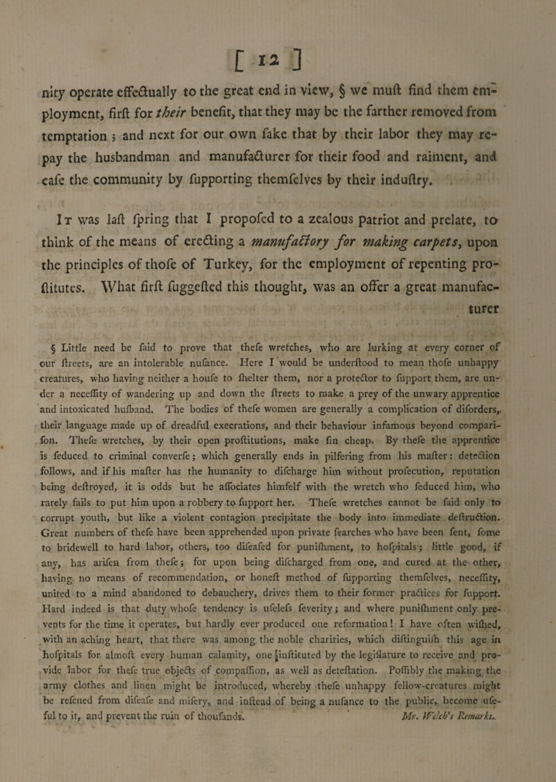 nity operate effectually to the great end in view, § we muft find them em¬ ployment, firft for their benefit, that they may be the farther removed from temptation $ and next for our own fake that by their labor they may re¬ pay the husbandman and manufacturer for their food and raiment, and cafe the community by fupporting themfelves by their induftry. It was laft fpring that I propofed to a zealous patriot and prelate, to think of the means of ereCting a manufactory for making carpets, upon the principles of thofe of Turkey, for the employment of repenting pro- ftitutes. What firft fuggefted this thought, was an offer a great manufac¬ turer § Little need be faid to prove that thefe wretches, who are lurking at every corner of our flreets, are an intolerable nufance. Here I would be underflood to mean thofe unhappy creatures, who having neither a houfe to fhelter them, nor a protestor to fupport them, are un¬ der a neceflity of wandering up and down the flreets to make a prey of the unwary apprentice and intoxicated hulband. The bodies of thefe women are generally a complication of diforders,, their language made up of dreadful execrations, and their behaviour infamous beyond compari- fon. Thefe wretches, by their open proflitutions, make fin cheap. By thefe the apprentice is feduced to criminal converfe; which generally ends in pilfering from his mafler: detection follows, and if his mafler has the humanity to difeharge him without profecution, reputation being deflroyed, it is odds but he affociates himfelf with the wretch who feduced him, who rarely fails to put him upon a robbery to fupport her. Thefe wretches cannot be faid only to corrupt youth, but like a violent contagion precipitate the body into immediate definition. Great numbers of thefe have been apprehended upon private fearches who have been fent, fome to bridewell to hard lahoF, others, too difeafed for punifhment, to hofpitals; little good, if any, has arifen from thefe; for upon being difeharged from one, and cured at the other, having no means of recommendation, or honefl method of fupporting themfelves, neceflity, united to a mind abandoned to debauchery, drives them to their former practices for fupport. Hard indeed is that duty whofe tendency is ufelefs feverity; and where punifhment only pre¬ vents for the time it operates, but hardly ever produced one reformation! I have often wifhed, with an aching heart, that there was among the noble charities, which diflinguiih this age in hofpitals for almofl every human calamity, one ^inflituted by the legislature to receive and pro¬ vide labor for thefe true objects of companion, as well as deteflation. Pofiibly the making the army clothes and linen might be introduced, whereby thefe unhappy fellow-creatures might be refeued from difeafe and mifery, and inllead of being a nufance to the public,, become ufe- ful to it, and prevent tire ruin of thoufands. Mr. Welch's Remarks..