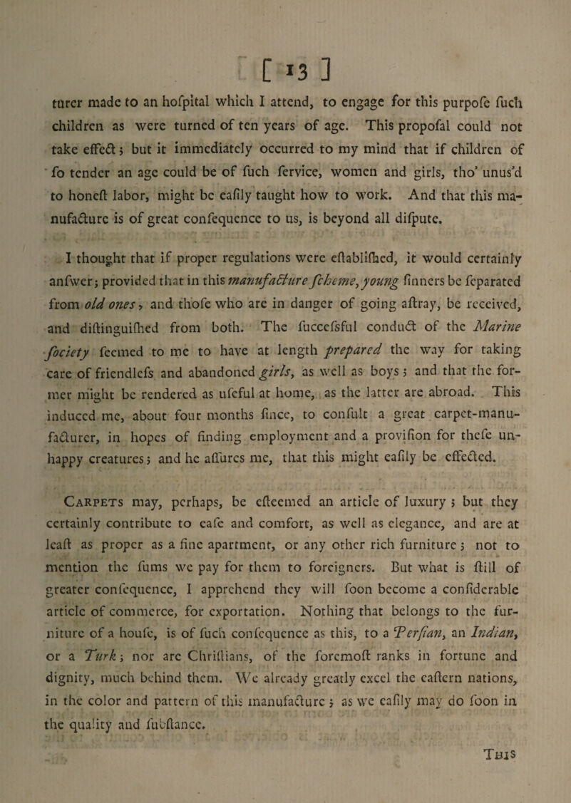 turer made to an hofpital which I attend, to engage for this purpofe fuch children as were turned of ten years of age. This propofal could not take effeCt 5 but it immediately occurred to my mind that if children of fo tender an age could be of fuch fervice, women and girls, tho5 unus'd to honeft labor, might be eafily taught how to work. And that this ma¬ nufacture is of great confequence to us, is beyond all difpute. I thought that if proper regulations were eftablifhed, it would certainly anfwer j provided that in this manufacture fcheme,young tinners be feparated from old ones ? and th'ofc who are in danger of going affray, be received, and diftinsuifhed from both. The fucccfsful conduct of the Marine fociety feemed to me to have at length prepared the way for taking care of friendlefs and abandoned girls, as well as boys j and that the for¬ mer might be rendered as ufeful at home, as the latter are abroad. This induced me, about four months fince, to confult a great carpct-manu- faclurer, in hopes of finding employment and a provifion for thefe un¬ happy creatures 5 and he allures me, that this might eafily be effeCled. Carpets may, perhaps, be cfleemed an article of luxury 5 but they certainly contribute to cafe and comfort, as well as elegance, and are at leaf! as proper as a fine apartment, or any other rich furniture 5 not to mention the fums we pay for them to foreigners. But what is Bill of greater confequence, I apprehend they will foon become a confiderablc article of commerce, for exportation. Nothing that belongs to the fur¬ niture of a houfc, is of fuch confequence as this, to a ‘Perfan, an Indian, or a Turk; nor are Chriftians, of the forcmofl ranks in fortune and dignity, much behind them. We already greatly excel the caflern nations, in the color and pattern of this manufacture 5 as we eafily may do foon in the quality and fubftance. This